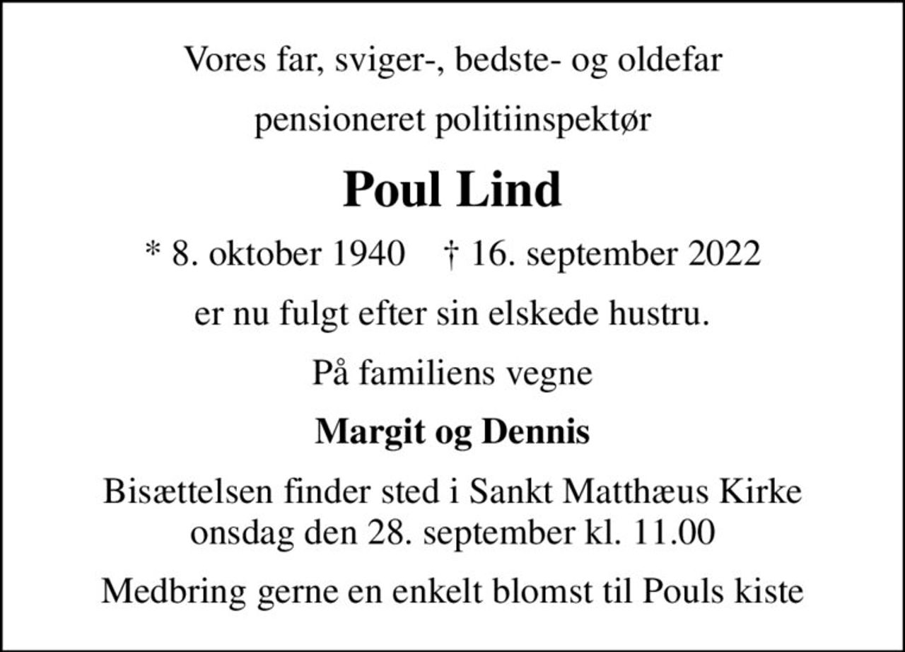Vores far, sviger-, bedste- og oldefar
pensioneret politiinspektør
Poul Lind
* 8. oktober 1940    ✝ 16. september 2022
er nu fulgt efter sin elskede hustru.
På familiens vegne
Margit og Dennis
Bisættelsen finder sted i Sankt Matthæus Kirke  onsdag den 28. september kl. 11.00 
Medbring gerne en enkelt blomst til Pouls kiste
