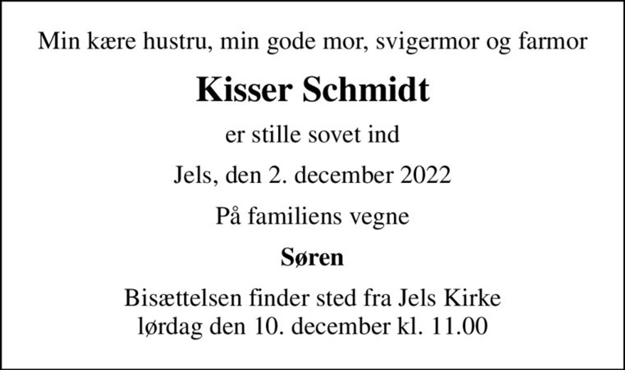 Min kære hustru, min gode mor, svigermor og farmor
Kisser Schmidt
er stille sovet ind
Jels, den 2. december 2022
På familiens vegne
Søren
Bisættelsen finder sted fra Jels Kirke  lørdag den 10. december kl. 11.00