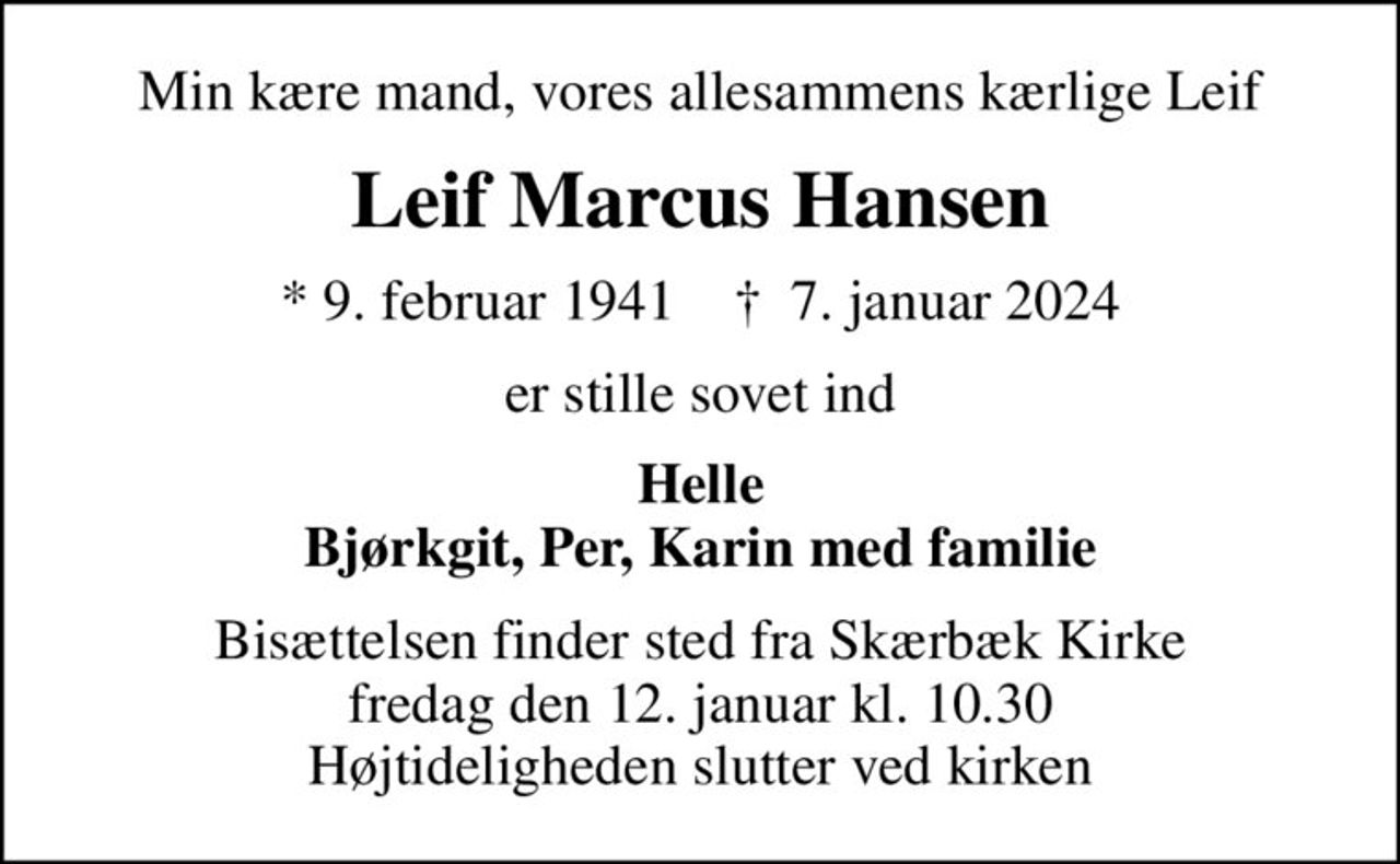 Min kære mand, vores allesammens kærlige Leif
Leif Marcus Hansen
* 9. februar 1941    ✝ 7. januar 2024
er stille sovet ind
Helle Bjørkgit, Per, Karin med familie
Bisættelsen finder sted fra Skærbæk Kirke  fredag den 12. januar kl. 10.30  Højtideligheden slutter ved kirken