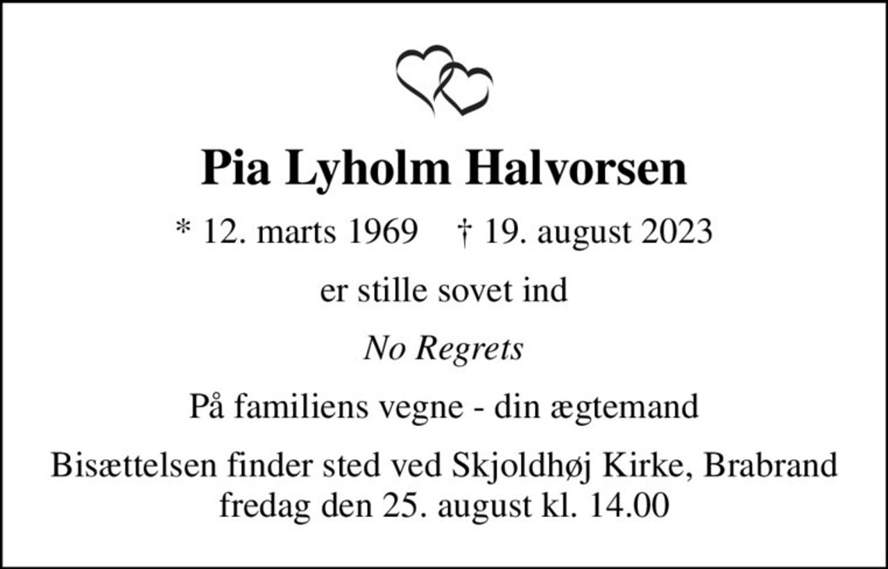 Pia Lyholm Halvorsen
* 12. marts 1969    ✝ 19. august 2023
er stille sovet ind
No Regrets
På familiens vegne - din ægtemand
Bisættelsen finder sted ved Skjoldhøj Kirke, Brabrand  fredag den 25. august kl. 14.00