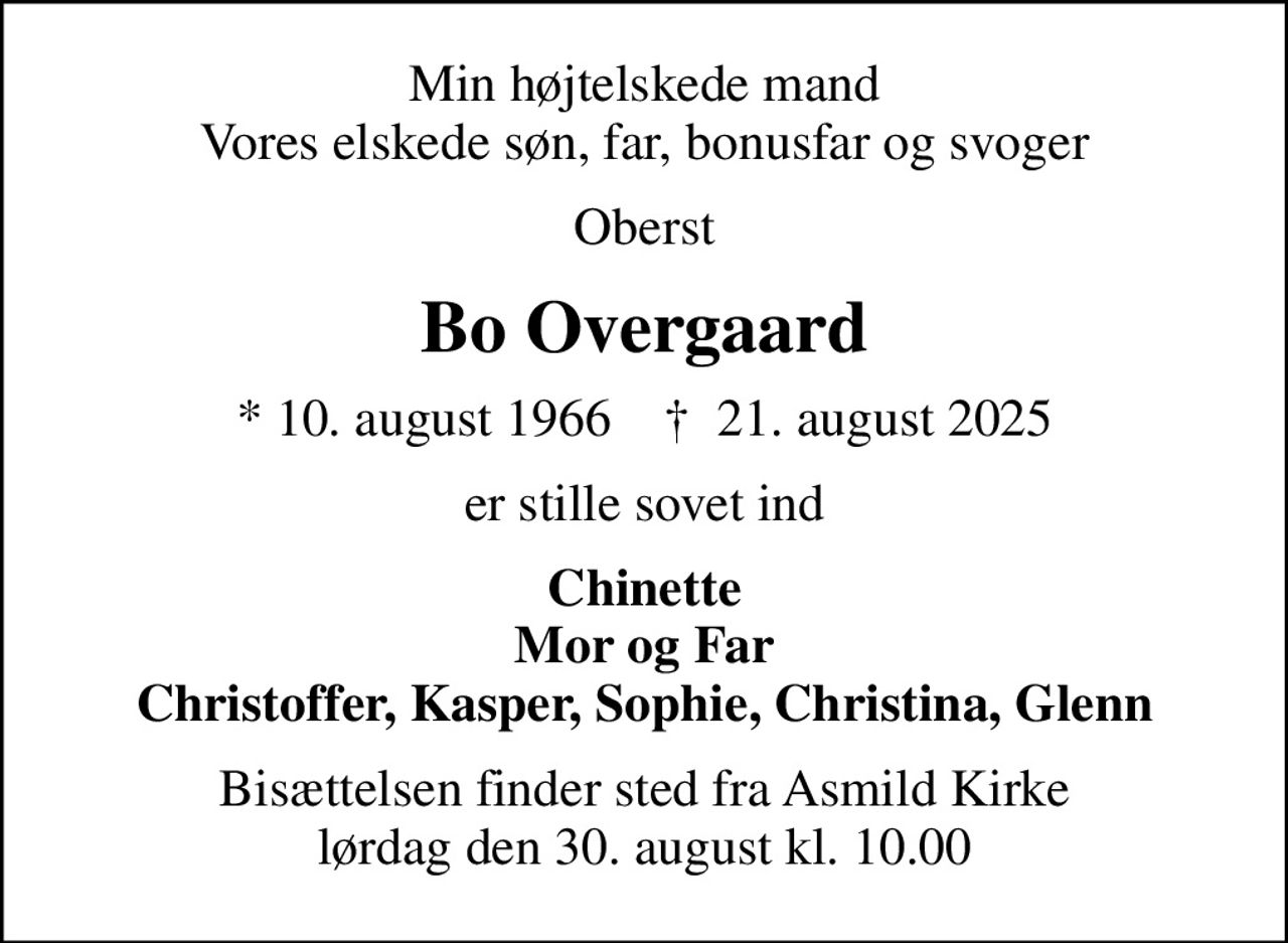 Min højtelskede mand Vores elskede søn, far, bonusfar og svoger
Oberst
Bo Overgaard
* 10. august 1966    ✝ 21. august 2025
er stille sovet ind
Chinette Mor og Far Christoffer, Kasper, Sophie, Christina, Glenn
Bisættelsen finder sted fra Asmild Kirke  lørdag den 30. august kl. 10.00