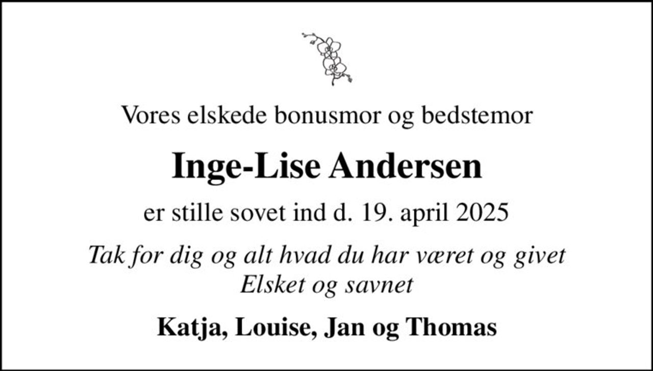 Vores elskede bonusmor og bedstemor
Inge-Lise Andersen
er stille sovet ind d. 19. april 2025
Tak for dig og alt hvad du har været og givet Elsket og savnet
Katja, Louise, Jan og Thomas