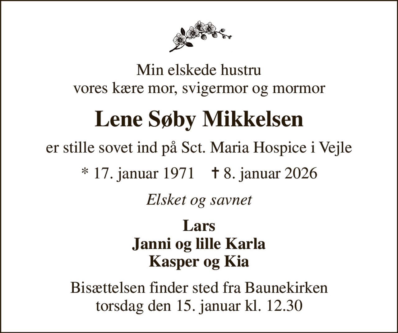 Min elskede hustru vores kære mor, svigermor og mormor
Lene Søby Mikkelsen
er stille sovet ind på Sct. Maria Hospice i Vejle
* 17. januar 1971    ✝ 8. januar 2026
Elsket og savnet
Lars Janni og lille Karla Kasper og Kia
Bisættelsen finder sted fra Baunekirken  torsdag den 15. januar kl. 12.30