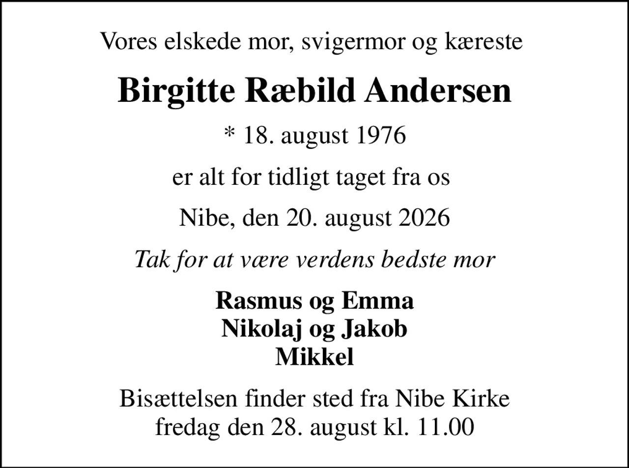 Vores elskede mor, svigermor og kæreste 
Birgitte Ræbild Andersen
* 18. august 1976
er alt for tidligt taget fra os 
Nibe, den 20. august 2026
Tak for at være verdens bedste mor
Rasmus og Emma Nikolaj og Jakob Mikkel
Bisættelsen finder sted fra Nibe Kirke  fredag den 28. august kl. 11.00