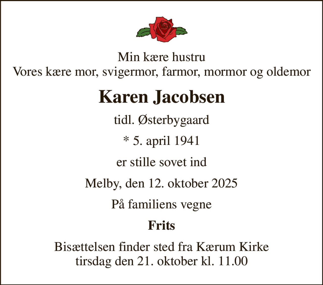 Min kære hustru Vores kære mor, svigermor, farmor, mormor og oldemor
Karen Jacobsen
tidl. Østerbygaard
* 5. april 1941
er stille sovet ind
Melby, den 12. oktober 2025
På familiens vegne
Frits
Bisættelsen finder sted fra Kærum Kirke  tirsdag den 21. oktober kl. 11.00