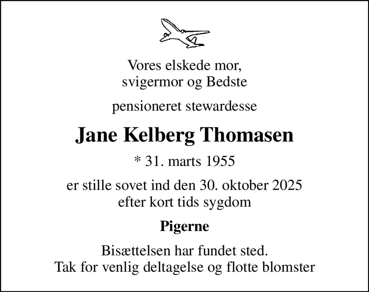 Vores elskede mor, svigermor og Bedste
pensioneret stewardesse
Jane Kelberg Thomasen
* 31. marts 1955
er stille sovet ind den 30. oktober 2025 efter kort tids sygdom
Pigerne
Bisættelsen har fundet sted. Tak for venlig deltagelse og flotte blomster