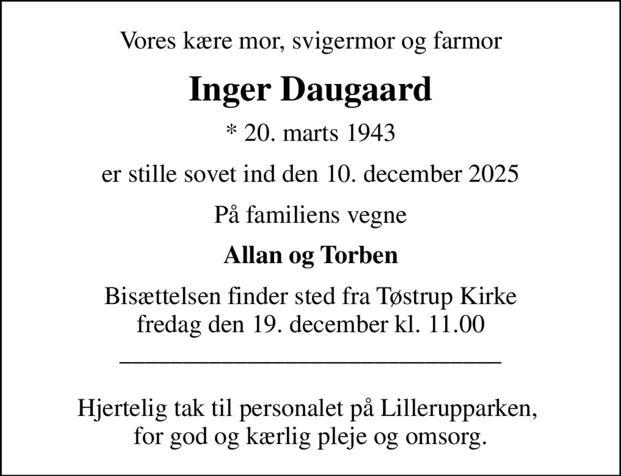 Vores kære mor, svigermor og farmor
Inger Daugaard
* 20. marts 1943
er stille sovet ind den 10. december 2025
På familiens vegne
Allan og Torben
Bisættelsen finder sted fra Tøstrup Kirke  fredag den 19. december kl. 11.00  ______________________________  Hjertelig tak til personalet på Lillerupparken,  for god og kærlig pleje og omsorg.