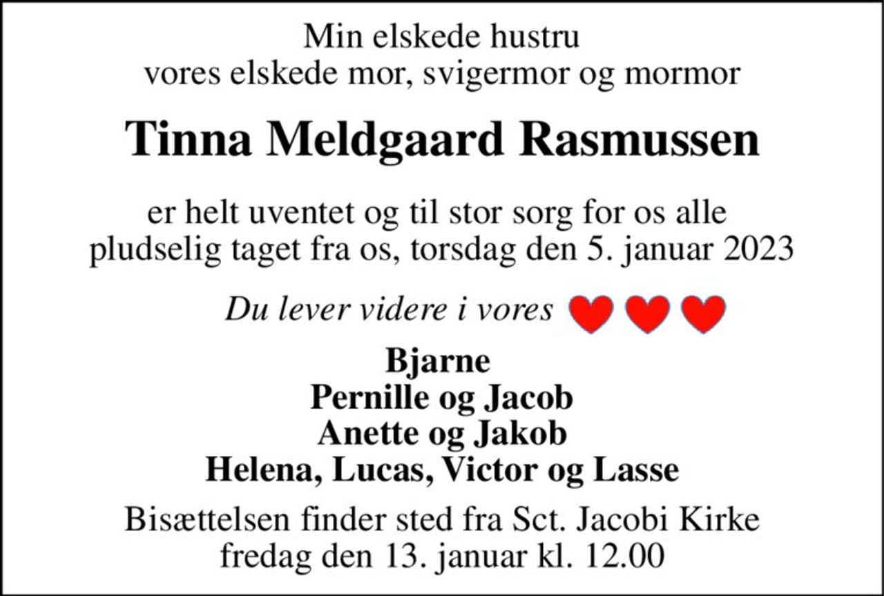 Min elskede hustru vores elskede mor, svigermor og mormor 
Tinna Meldgaard Rasmussen 
er helt uventet og til stor sorg for os alle  pludselig taget fra os, torsdag den 5. januar 2023 
Du lever videre i vores 
Bjarne  Pernille og Jacob Anette og Jakob Helena, Lucas, Victor og Lasse 
Bisættelsen finder sted fra Sct. Jacobi Kirke fredag den 13. januar kl. 12.00