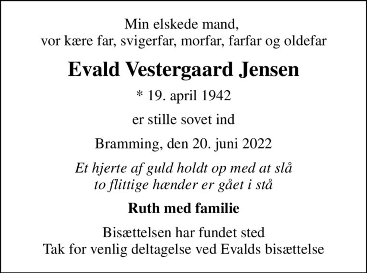 Min elskede mand,  vor kære far, svigerfar, morfar, farfar og oldefar
Evald Vestergaard Jensen
* 19. april 1942
er stille sovet ind
Bramming, den 20. juni 2022
Et hjerte af guld holdt op med at slå to flittige hænder er gået i stå
Ruth med familie
Bisættelsen har fundet sted Tak for venlig deltagelse ved Evalds bisættelse
