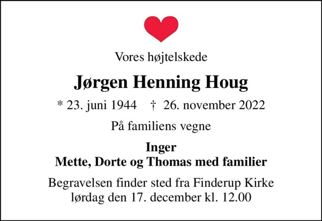 Vores højtelskede
Jørgen Henning Houg
* 23. juni 1944    ✝ 26. november 2022
På familiens vegne
Inger Mette, Dorte og Thomas med familier
Begravelsen finder sted fra Finderup Kirke  lørdag den 17. december kl. 12.00