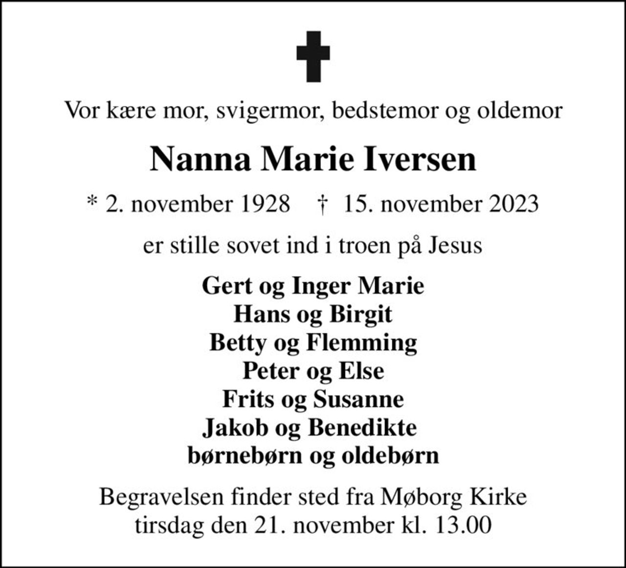 Vor kære mor, svigermor, bedstemor og oldemor
Nanna Marie Iversen
* 2. november 1928    ✝ 15. november 2023
er stille sovet ind i troen på Jesus
Gert og Inger Marie Hans og Birgit Betty og Flemming Peter og Else Frits og Susanne Jakob og Benedikte  børnebørn og oldebørn
Begravelsen finder sted fra Møborg Kirke  tirsdag den 21. november kl. 13.00