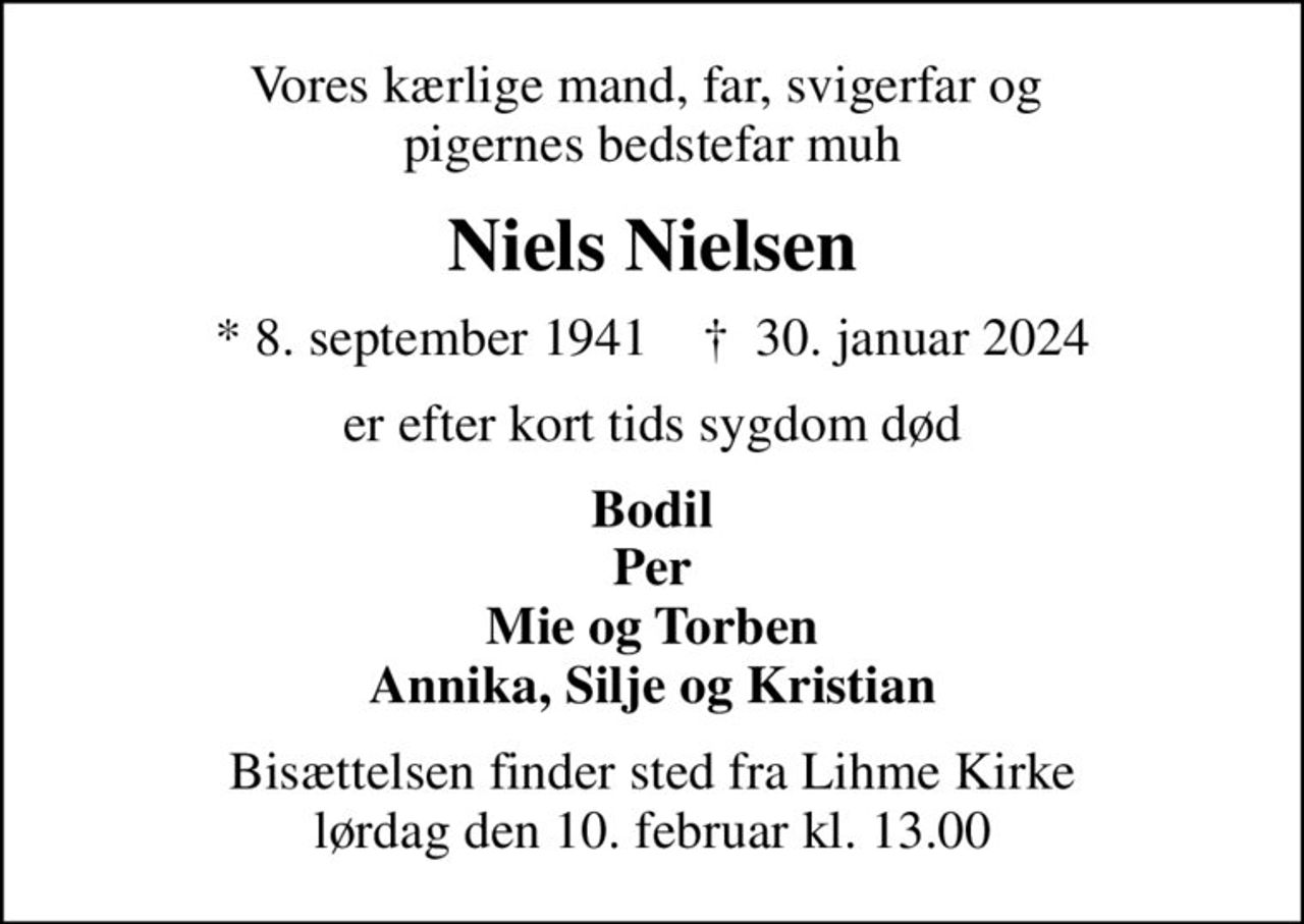 Vores kærlige mand, far, svigerfar og  pigernes bedstefar muh
Niels Nielsen
* 8. september 1941    ✝ 30. januar 2024
er efter kort tids sygdom død
Bodil Per Mie og Torben Annika, Silje og Kristian
Bisættelsen finder sted fra Lihme Kirke  lørdag den 10. februar kl. 13.00