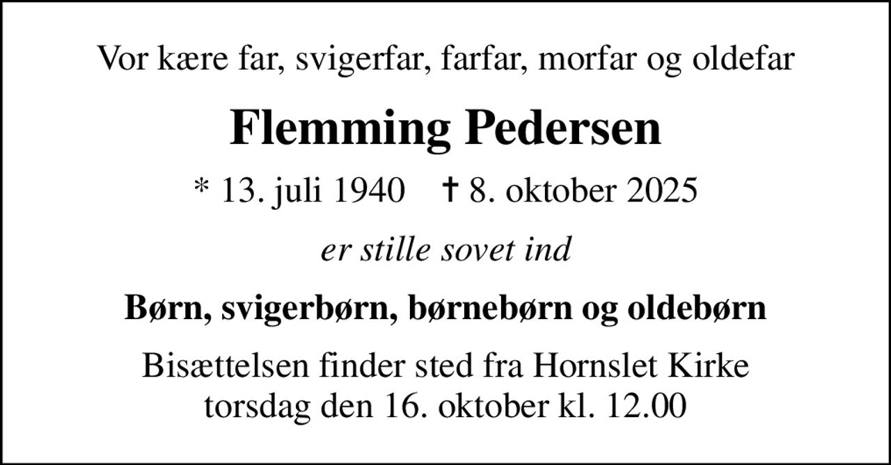 Vor kære far, svigerfar, farfar, morfar og oldefar
Flemming Pedersen
* 13. juli 1940    ✝ 8. oktober 2025
er stille sovet ind
Børn, svigerbørn, børnebørn og oldebørn
Bisættelsen finder sted fra Hornslet Kirke  torsdag den 16. oktober kl. 12.00