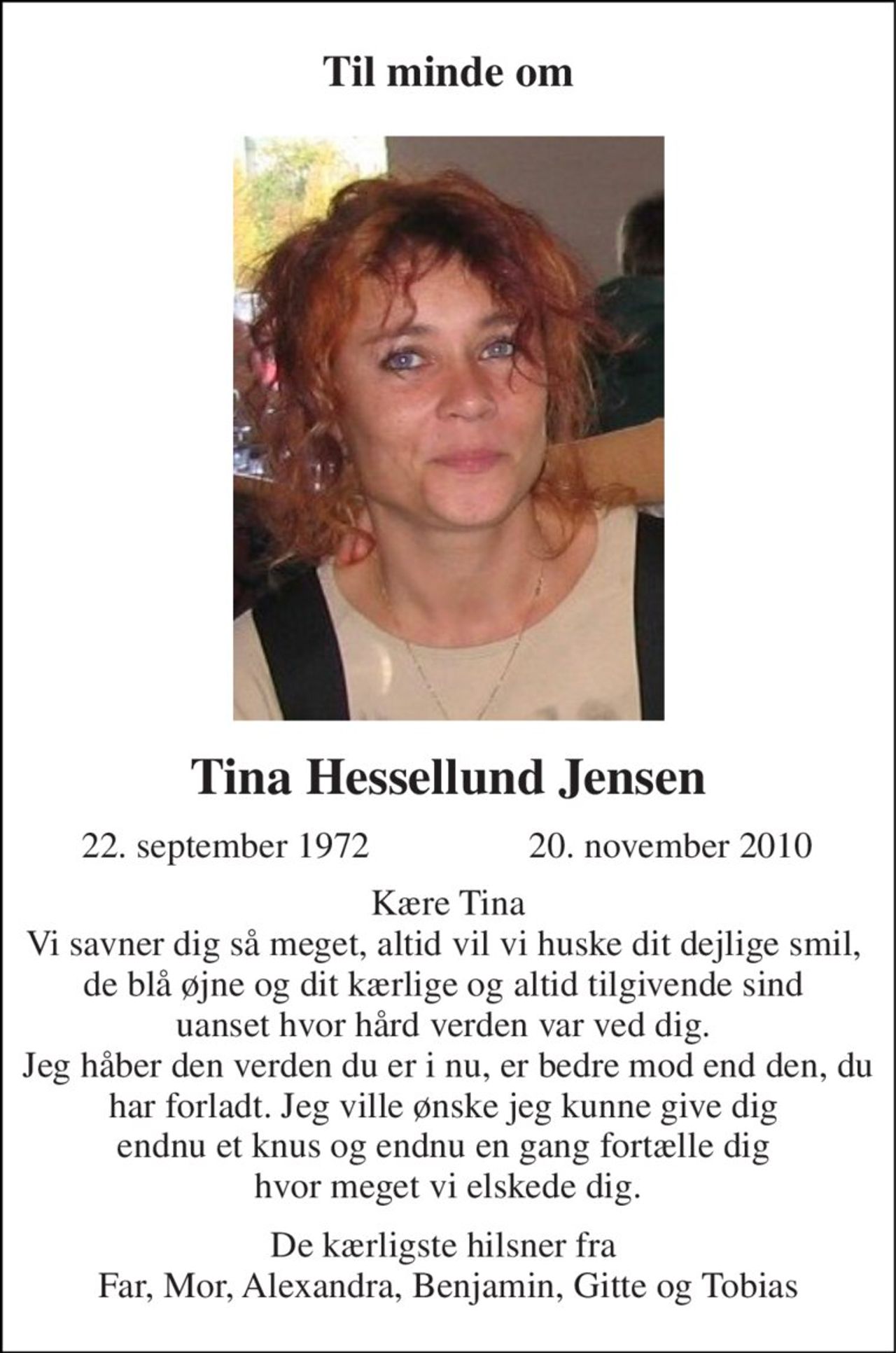 Til minde om 
Tina Hessellund Jensen 
22. september 1972 
20. november 2010 
Kære Tina Vi savner dig så meget, altid vil vi huske dit dejlige smil,  de blå øjne og dit kærlige og altid tilgivende sind  uanset hvor hård verden var ved dig.  Jeg håber den verden du er i nu, er bedre mod end den, du har forladt. Jeg ville ønske jeg kunne give dig  endnu et knus og endnu en gang fortælle dig  hvor meget vi elskede dig. 
De kærligste hilsner fra  Far, Mor, Alexandra, Benjamin, Gitte og Tobias