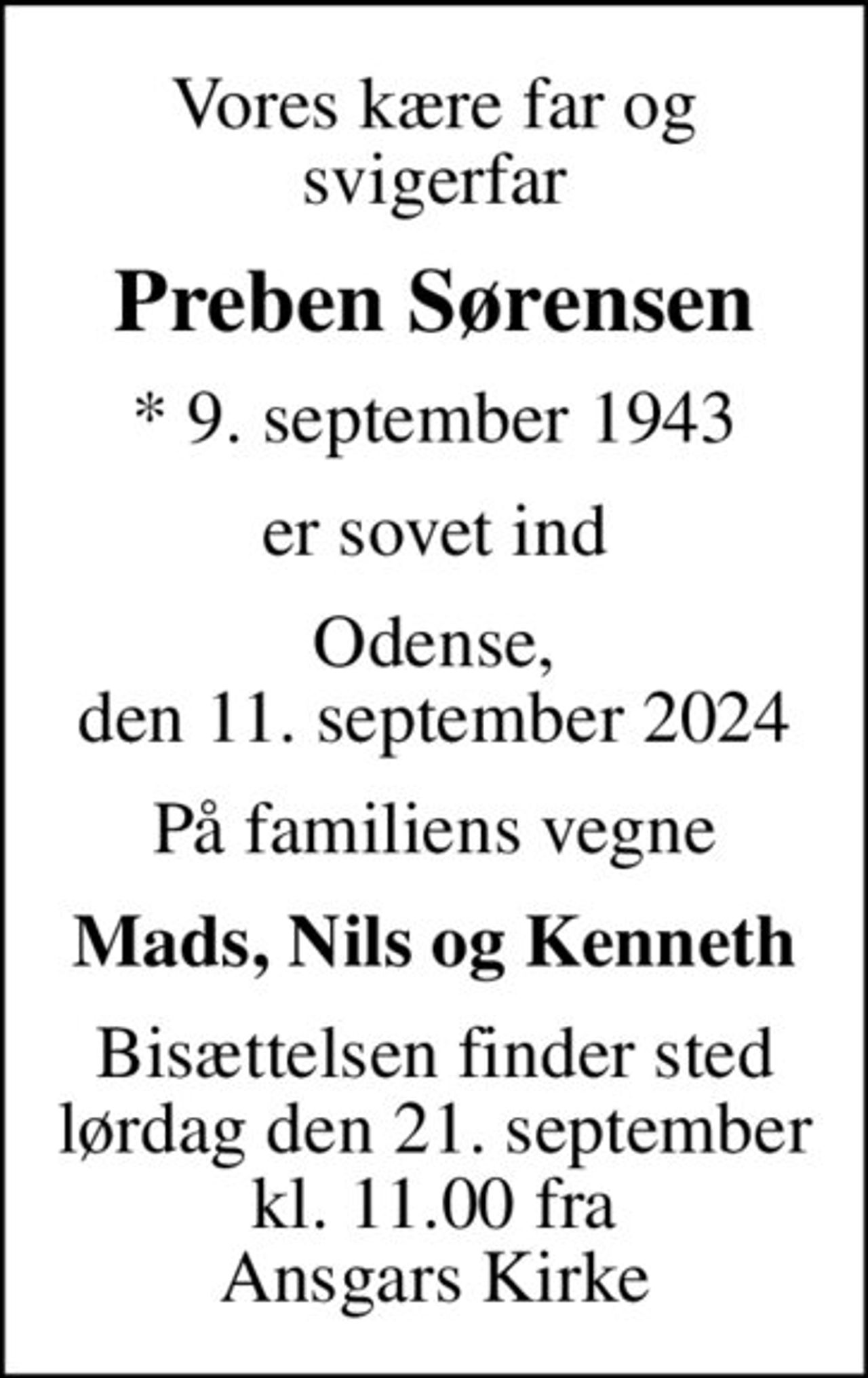 Vores kære far og svigerfar
Preben Sørensen
* 9. september 1943
er sovet ind
Odense, den 11. september 2024
På familiens vegne
Mads, Nils og Kenneth
Bisættelsen finder sted lørdag den 21. september kl. 11.00 fra Ansgars Kirke
