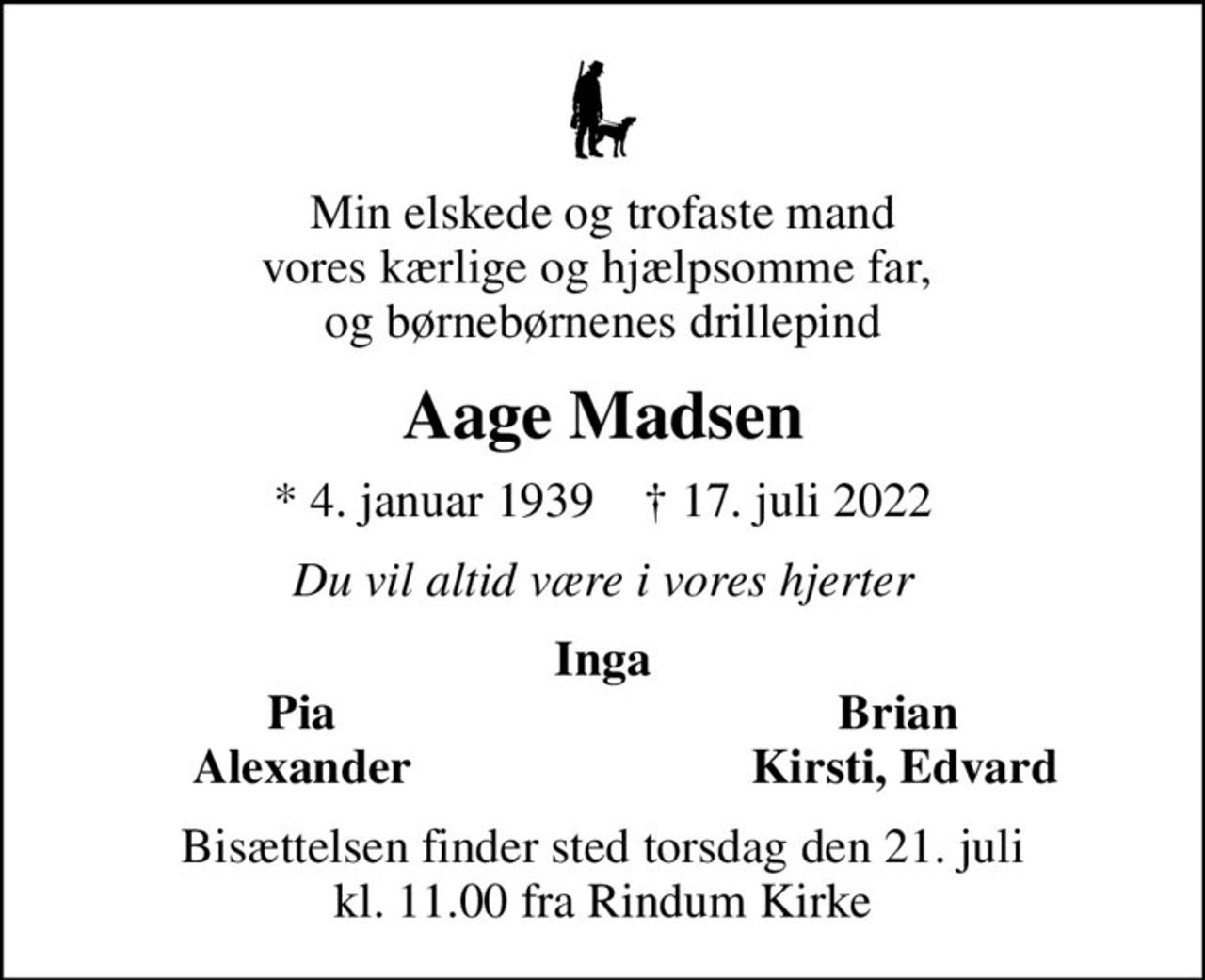 Min elskede og trofaste mand vores kærlige og hjælpsomme far,  og børnebørnenes drillepind
Aage Madsen
* 4. januar 1939    ✝ 17. juli 2022
Du vil altid være i vores hjerter
Inga
Pia
Brian 
Alexander
Kirsti, Edvard
Bisættelsen finder sted torsdag den 21. juli kl. 11.00 fra Rindum Kirke