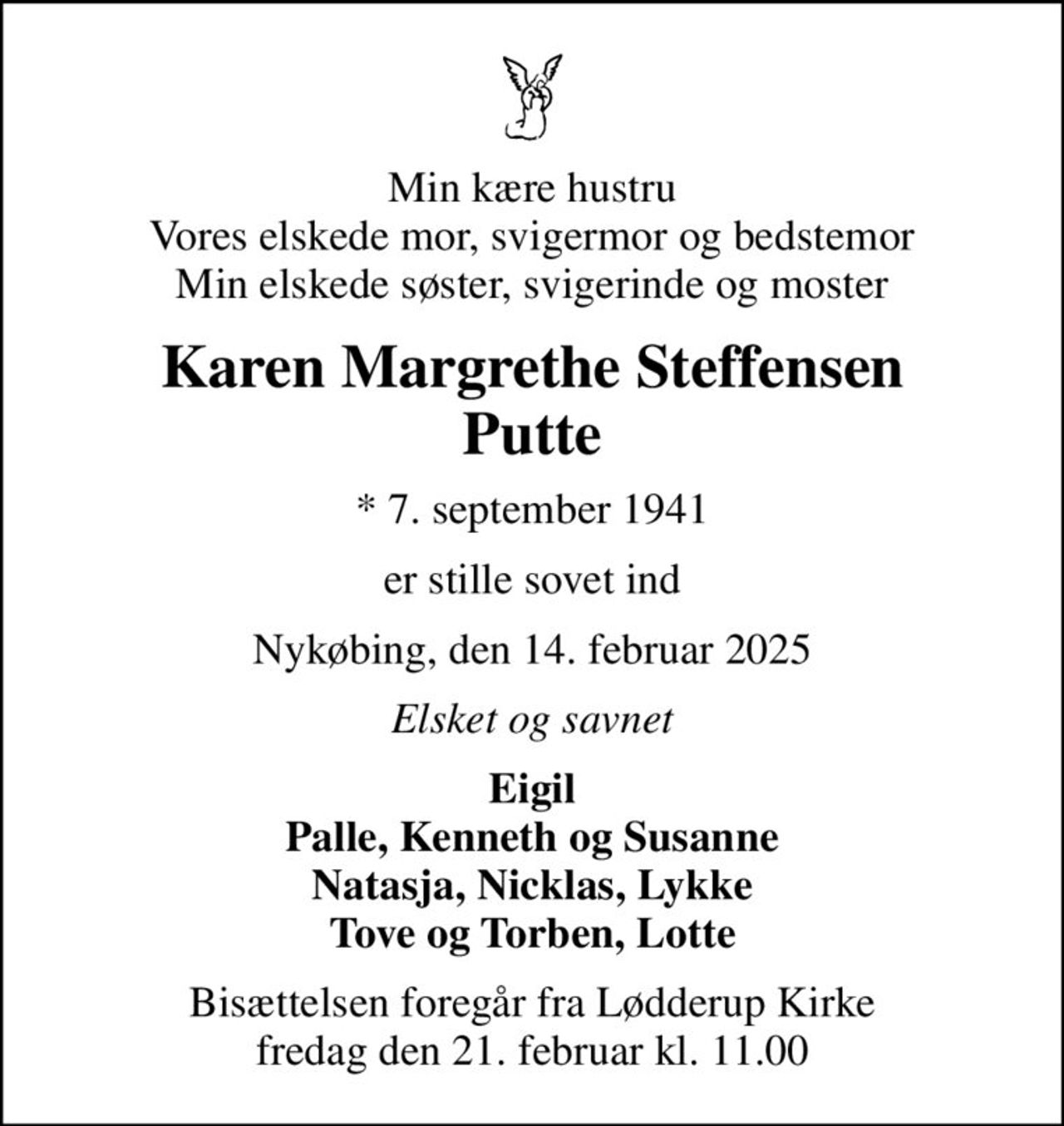 Min kære hustru Vores elskede mor, svigermor og bedstemor Min elskede søster, svigerinde og moster
Karen Margrethe Steffensen Putte
* 7. september 1941
er stille sovet ind
Nykøbing, den 14. februar 2025
Elsket og savnet
Eigil Palle, Kenneth og Susanne Natasja, Nicklas, Lykke Tove og Torben, Lotte
Bisættelsen foregår fra Lødderup Kirke  fredag den 21. februar kl. 11.00