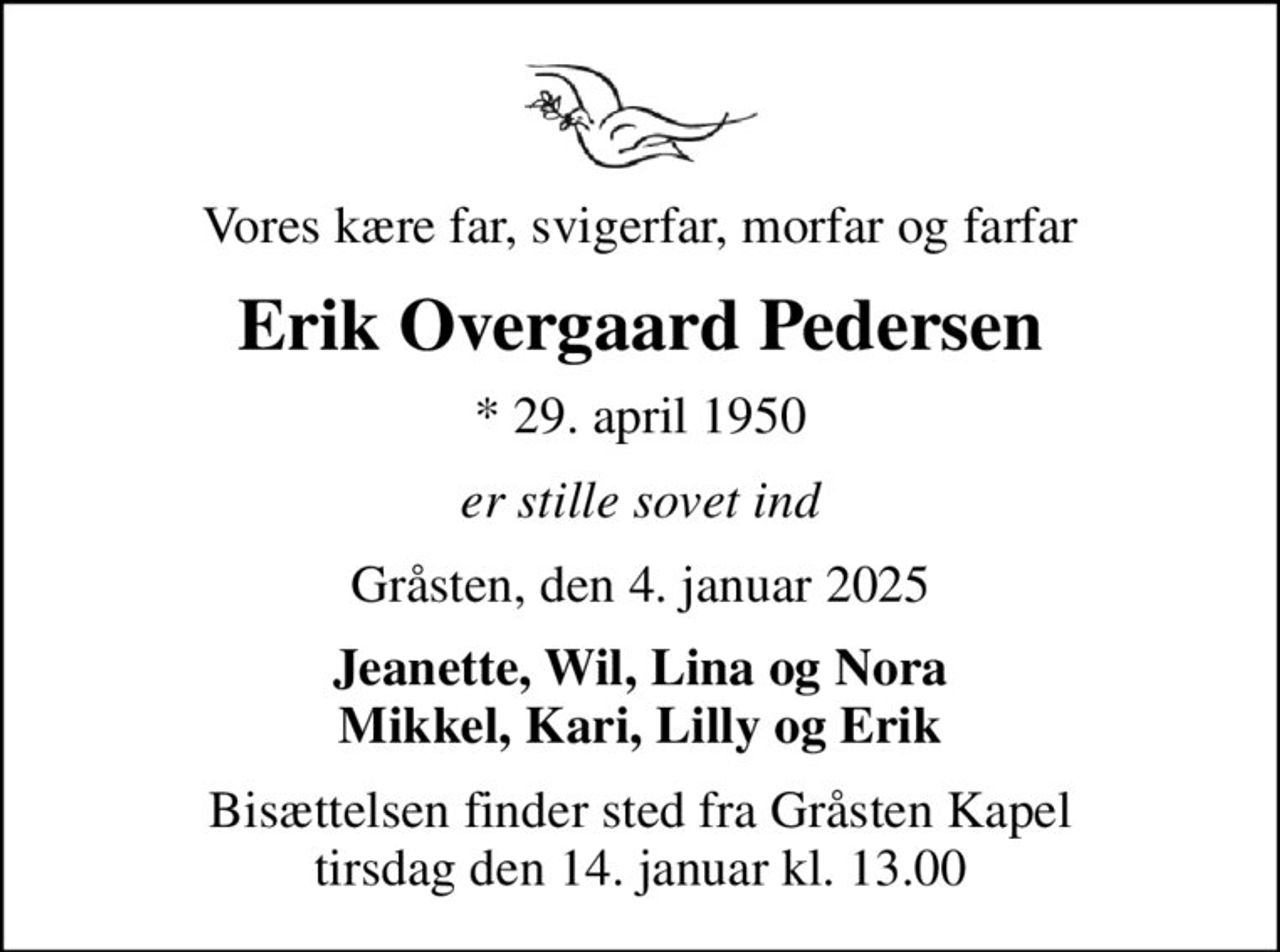 Vores kære far, svigerfar, morfar og farfar
Erik Overgaard Pedersen
* 29. april 1950
er stille sovet ind
Gråsten, den 4. januar 2025
Jeanette, Wil, Lina og Nora Mikkel, Kari, Lilly og Erik
Bisættelsen finder sted fra Gråsten Kapel  tirsdag den 14. januar kl. 13.00