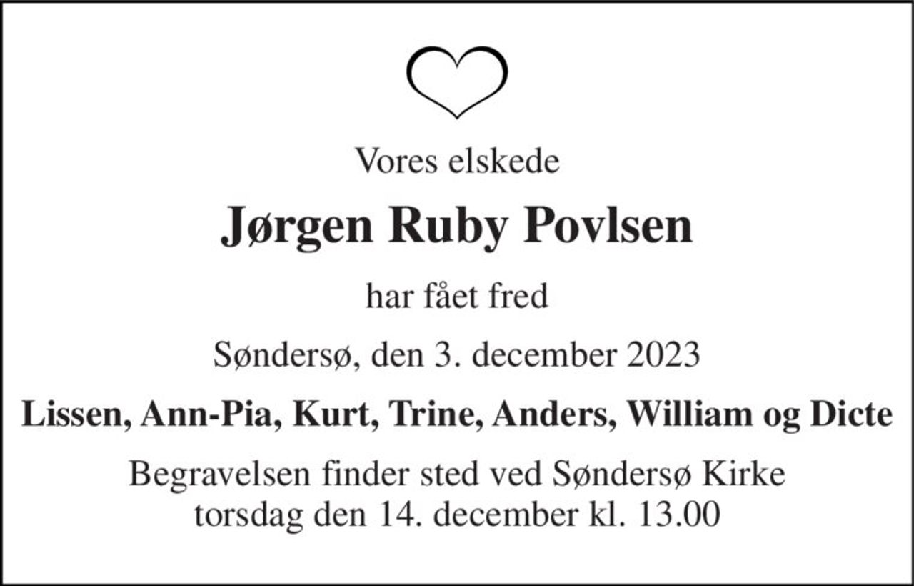 Vores elskede 
Jørgen Ruby Povlsen 
har fået fred 
Søndersø, den 3. december 2023 
Lissen, Ann-Pia, Kurt, Trine, Anders, William og Dicte 
Begravelsen​ finder sted ved Søndersø Kirke​ torsdag den 14. december​ kl. 13.00