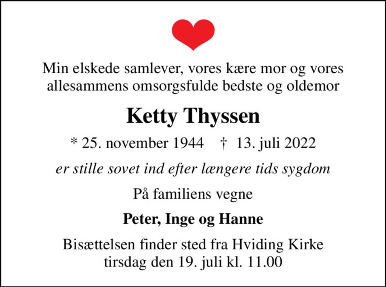 Min elskede samlever, vores kære mor og vores allesammens omsorgsfulde bedste og oldemor
Ketty Thyssen
* 25. november 1944    ✝ 13. juli 2022
er stille sovet ind efter længere tids sygdom
På familiens vegne
Peter, Inge og Hanne
Bisættelsen finder sted fra Hviding Kirke  tirsdag den 19. juli kl. 11.00
