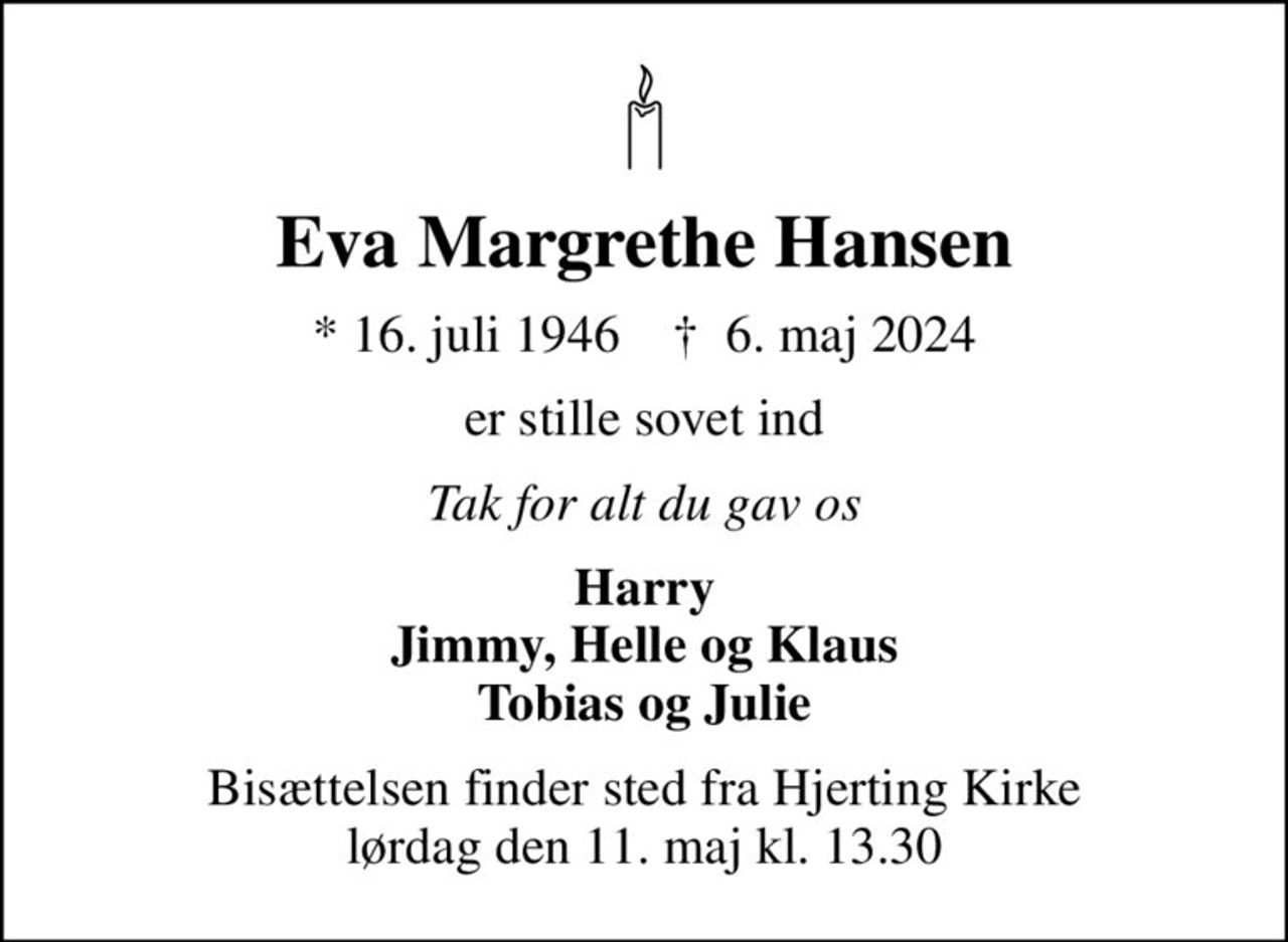 Eva Margrethe Hansen
* 16. juli 1946    ✝ 6. maj 2024
er stille sovet ind
Tak for alt du gav os
Harry Jimmy, Helle og Klaus Tobias og Julie
Bisættelsen finder sted fra Hjerting Kirke  lørdag den 11. maj kl. 13.30