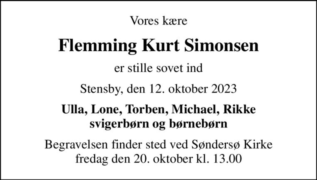 Vores kære
Flemming Kurt Simonsen
er stille sovet ind
Stensby, den 12. oktober 2023
Ulla, Lone, Torben, Michael, Rikke svigerbørn og børnebørn
Begravelsen finder sted ved Søndersø Kirke  fredag den 20. oktober kl. 13.00