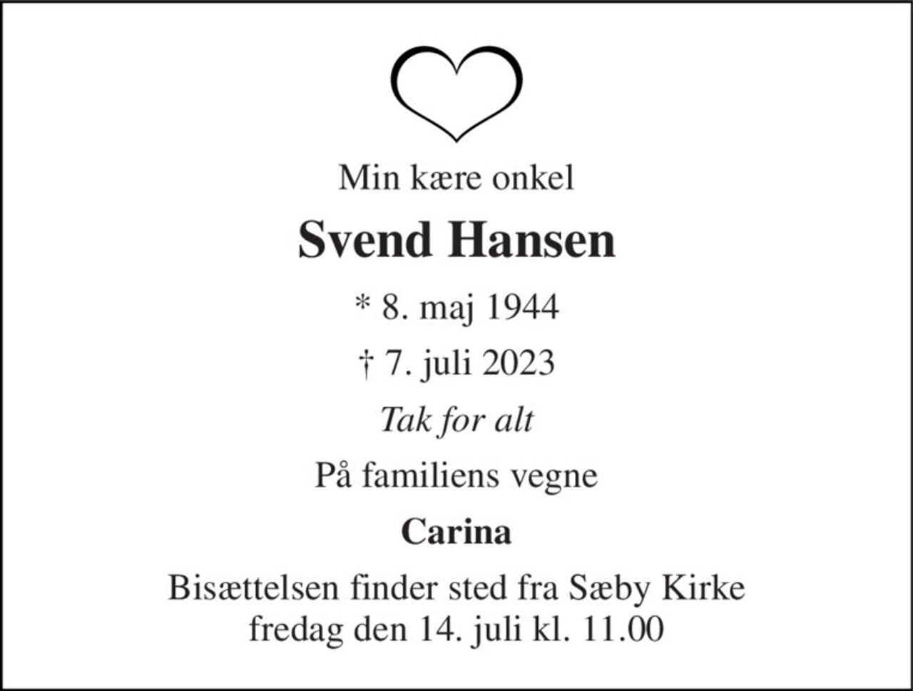 Min kære onkel 
Svend Hansen 
* 8. maj 1944 
† 7. juli 2023 
Tak for alt 
På familiens vegne 
Carina 
Bisættelsen finder sted fra Sæby Kirke fredag den 14. juli kl. 11.00
