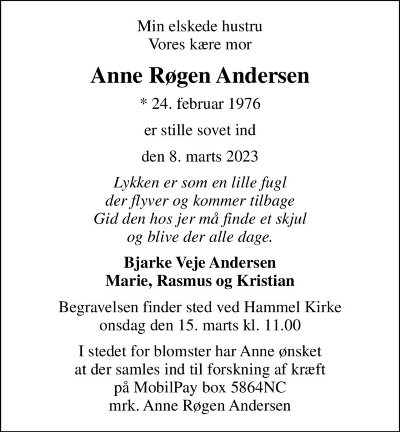 Min elskede hustru Vores kære mor
Anne Røgen Andersen
* 24. februar 1976
er stille sovet ind
den 8. marts 2023
Lykken er som en lille fugl der flyver og kommer tilbage Gid den hos jer må finde et skjul og blive der alle dage.
Bjarke Veje Andersen Marie, Rasmus og Kristian
Begravelsen finder sted ved Hammel Kirke  onsdag den 15. marts kl. 11.00 
I stedet for blomster har Anne ønsket at der samles ind til forskning af kræft på MobilPay box 5864NC mrk. Anne Røgen Andersen