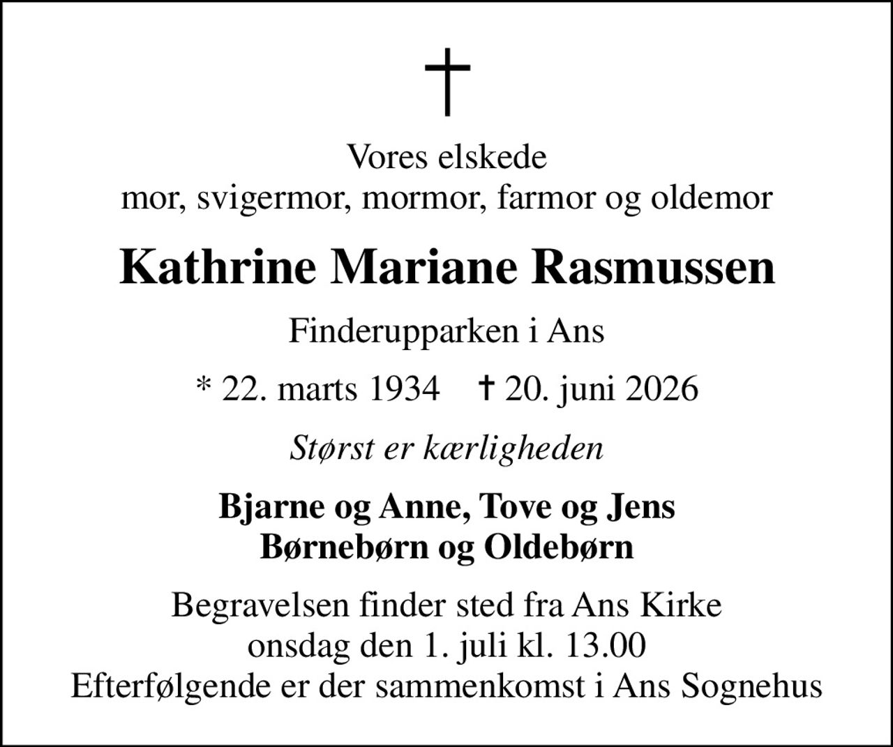 Vores elskede mor, svigermor, mormor, farmor og oldemor
Kathrine Mariane Rasmussen
Finderupparken i Ans
* 22. marts 1934    ✝ 20. juni 2026
Størst er kærligheden
Bjarne og Anne, Tove og Jens Børnebørn og Oldebørn
Begravelsen finder sted fra Ans Kirke  onsdag den 1. juli kl. 13.00  Efterfølgende er der sammenkomst i Ans Sognehus