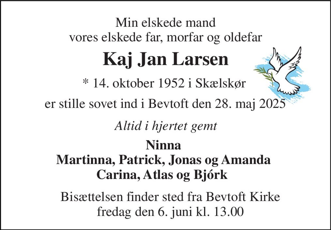 Min elskede mand vores elskede far, morfar og oldefar 
Kaj Jan Larsen 
*​ 14. oktober 1952 i Skælskør  
er stille sovet ind i Bevtoft den 28. maj 2025 
Bisættelsen​ finder sted fra Bevtoft Kirke​ fredag den 6. juni​ kl. 13.00 
Ninna Martinna, Patrick, Jonas og Amanda Carina, Atlas og Bjórk    
Altid i hjertet gemt