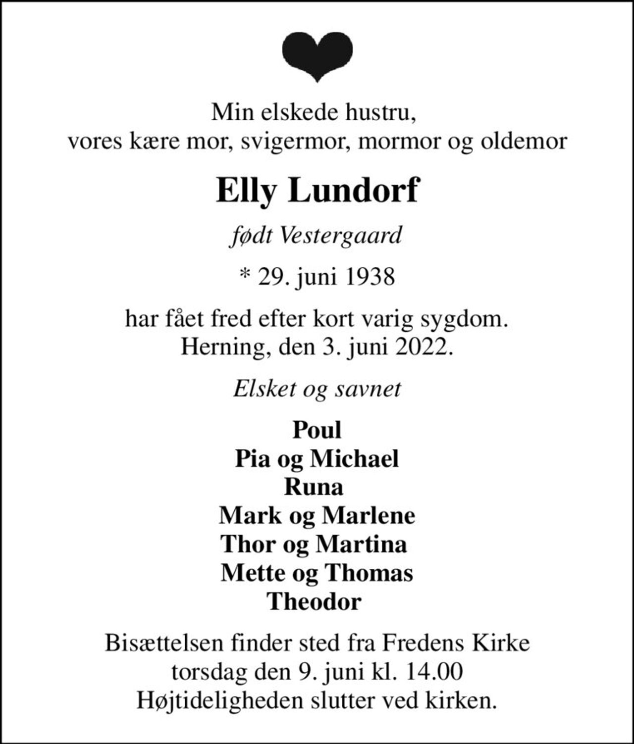 Min elskede hustru,  vores kære mor, svigermor, mormor og oldemor
Elly Lundorf
født Vestergaard
* 29. juni 1938
har fået fred efter kort varig sygdom. Herning, den 3. juni 2022.
Elsket og savnet
Poul Pia og Michael Runa  Mark og Marlene Thor og Martina  Mette og Thomas Theodor 
Bisættelsen finder sted fra Fredens Kirke  torsdag den 9. juni kl. 14.00  Højtideligheden slutter ved kirken.