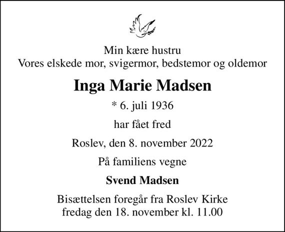 Min kære hustru Vores elskede mor, svigermor, bedstemor og oldemor
Inga Marie Madsen
* 6. juli 1936
har fået fred
Roslev, den 8. november 2022
På familiens vegne
Svend Madsen
Bisættelsen foregår fra Roslev Kirke  fredag den 18. november kl. 11.00