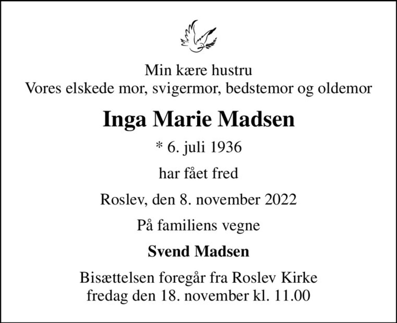 Min kære hustru Vores elskede mor, svigermor, bedstemor og oldemor
Inga Marie Madsen
* 6. juli 1936
har fået fred
Roslev, den 8. november 2022
På familiens vegne
Svend Madsen
Bisættelsen foregår fra Roslev Kirke  fredag den 18. november kl. 11.00