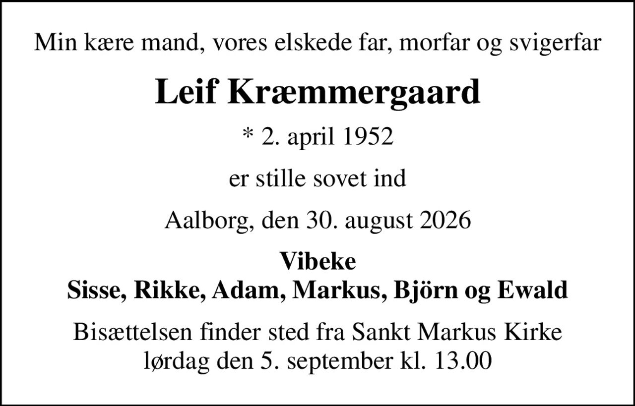 Min kære mand, vores elskede far, morfar og svigerfar
Leif Kræmmergaard
* 2. april 1952
er stille sovet ind
Aalborg, den 30. august 2026
Vibeke Sisse, Rikke, Adam, Markus, Björn og Ewald
Bisættelsen finder sted fra Sankt Markus Kirke  lørdag den 5. september kl. 13.00