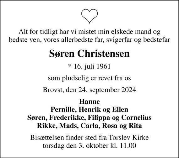 Alt for tidligt har vi mistet min elskede mand og bedste ven, vores allerbedste far, svigerfar og bedstefar
Søren Christensen
* 16. juli 1961
som pludselig er revet fra os
Brovst, den 24. september 2024
Hanne Pernille, Henrik og Ellen Søren, Frederikke, Filippa og Cornelius Rikke, Mads, Carla, Rosa og Rita
Bisættelsen finder sted fra Torslev Kirke  torsdag den 3. oktober kl. 11.00