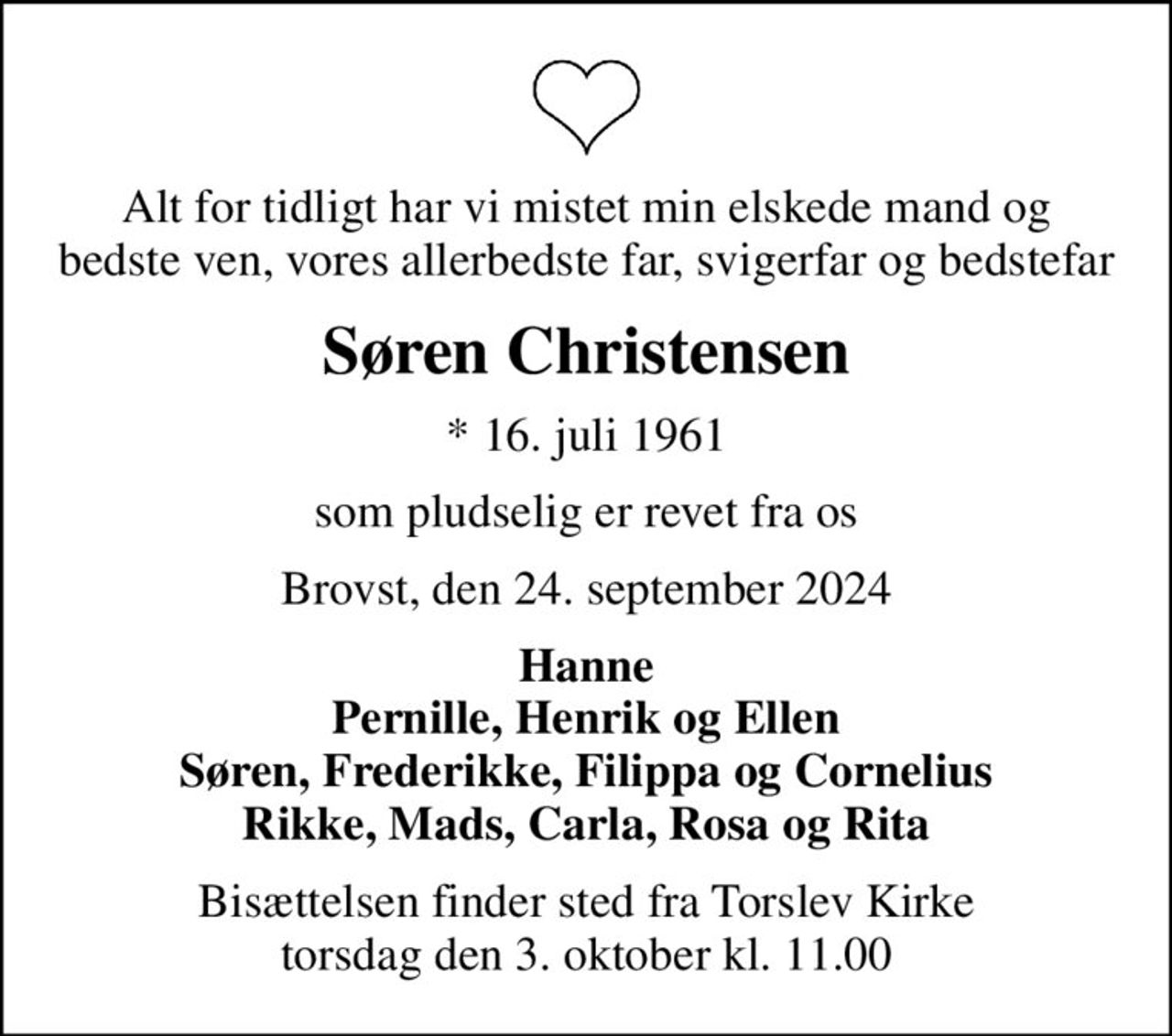 Alt for tidligt har vi mistet min elskede mand og bedste ven, vores allerbedste far, svigerfar og bedstefar
Søren Christensen
* 16. juli 1961
som pludselig er revet fra os
Brovst, den 24. september 2024
Hanne Pernille, Henrik og Ellen Søren, Frederikke, Filippa og Cornelius Rikke, Mads, Carla, Rosa og Rita
Bisættelsen finder sted fra Torslev Kirke  torsdag den 3. oktober kl. 11.00