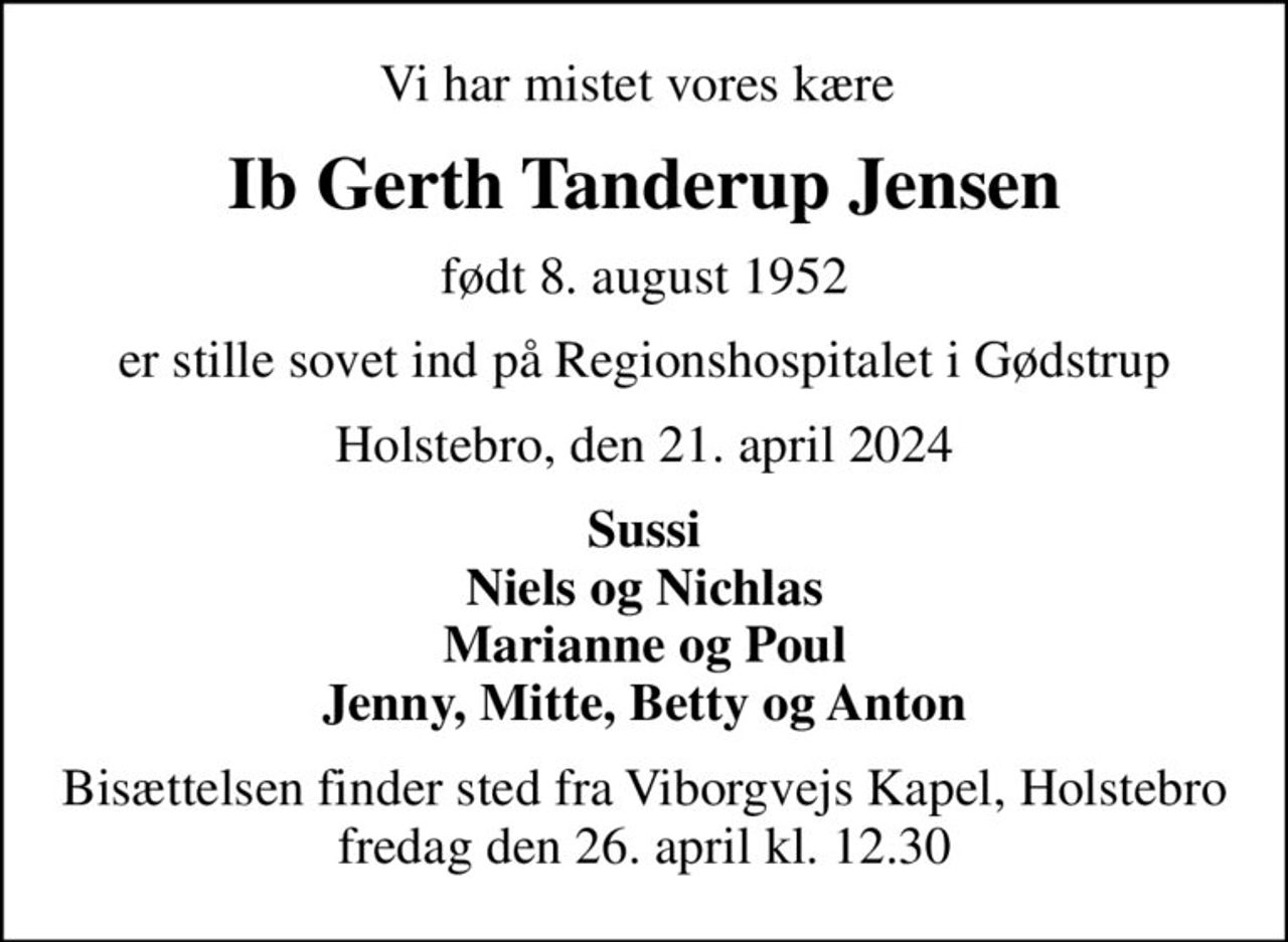 Vi har mistet vores kære 
Ib Gerth Tanderup Jensen
født 8. august 1952
er stille sovet ind på Regionshospitalet i Gødstrup
Holstebro, den 21. april 2024
Sussi Niels og Nichlas Marianne og Poul Jenny, Mitte, Betty og Anton
Bisættelsen finder sted fra Viborgvejs Kapel, Holstebro  fredag den 26. april kl. 12.30