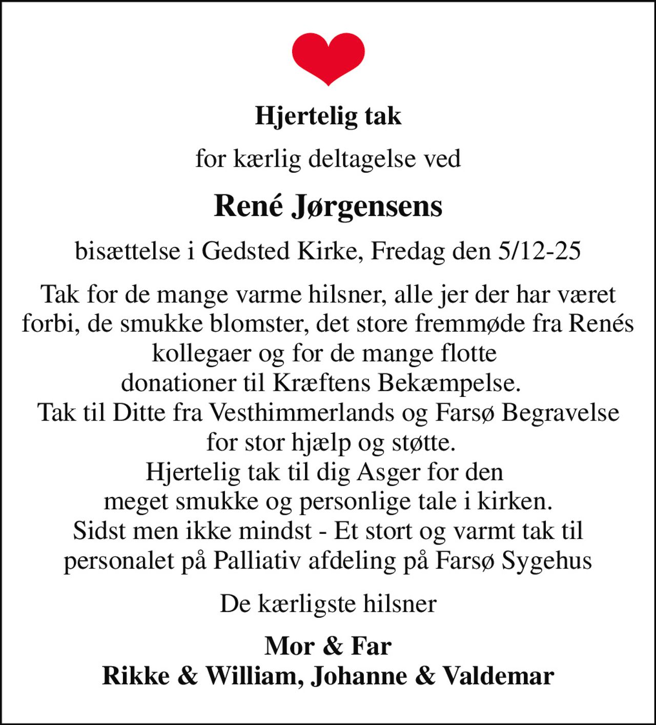 Hjertelig tak
for kærlig deltagelse ved
René Jørgensens
bisættelse i Gedsted Kirke, Fredag den 5/12-25
Tak for de mange varme hilsner, alle jer der har været forbi, de smukke blomster, det store fremmøde fra Renés kollegaer og for de mange flotte  donationer til Kræftens Bekæmpelse.   Tak til Ditte fra Vesthimmerlands og Farsø Begravelse  for stor hjælp og støtte. Hjertelig tak til dig Asger for den  meget smukke og personlige tale i kirken. Sidst men ikke mindst - Et stort og varmt tak til personalet på Palliativ afdeling på Farsø Sygehus
De kærligste hilsner
Mor & Far Rikke & William, Johanne & Valdemar