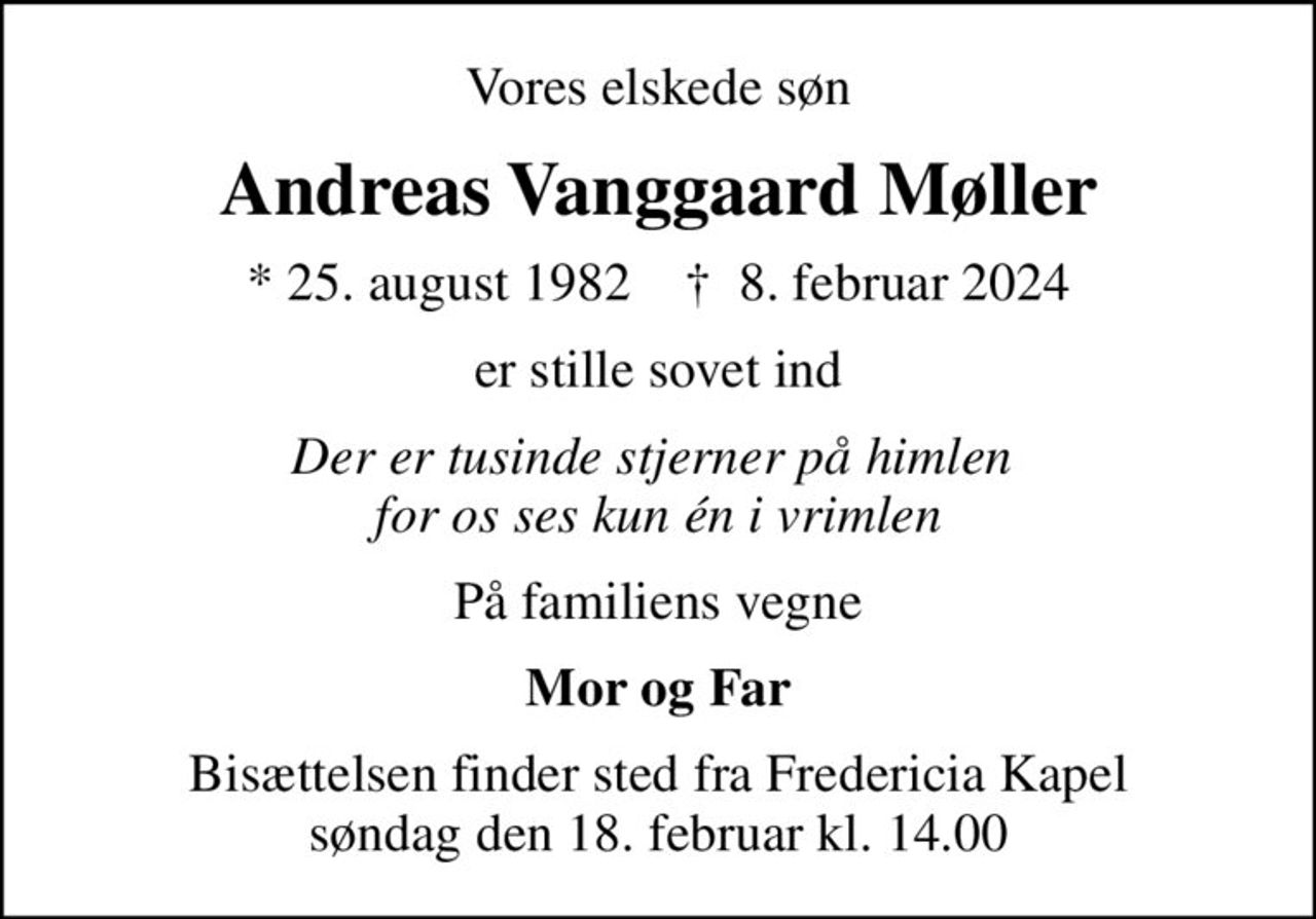 Vores elskede søn
Andreas Vanggaard Møller
* 25. august 1982    ✝ 8. februar 2024
er stille sovet ind
Der er tusinde stjerner på himlen  for os ses kun én i vrimlen
På familiens vegne
Mor og Far
Bisættelsen finder sted fra Fredericia Kapel  søndag den 18. februar kl. 14.00