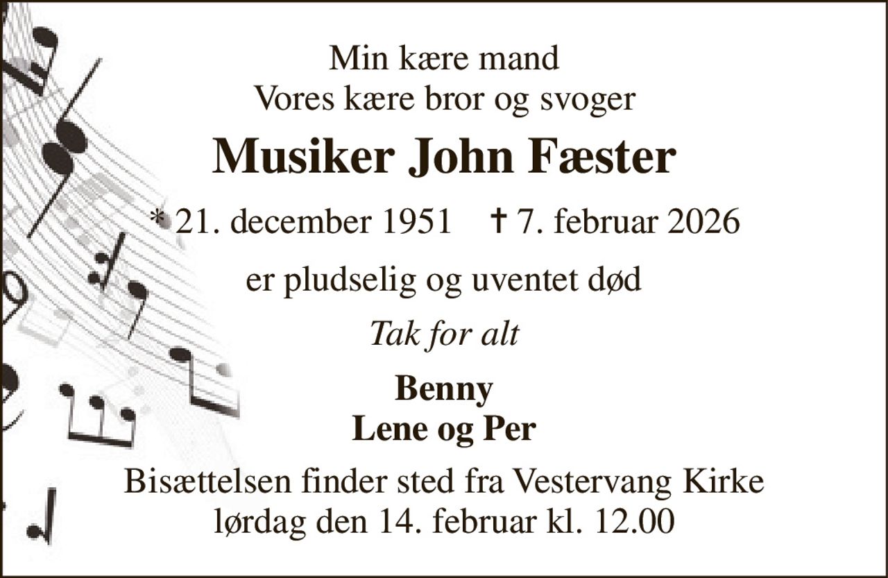 Min kære mand Vores kære bror og svoger 
Musiker John Fæster 
* 21. december 1951    ✝ 7. februar 2026 
er pludselig og uventet død 
Tak for alt 
Benny Lene og Per 
Bisættelsen finder sted fra Vestervang Kirke lørdag den 14. februar kl. 12.00
