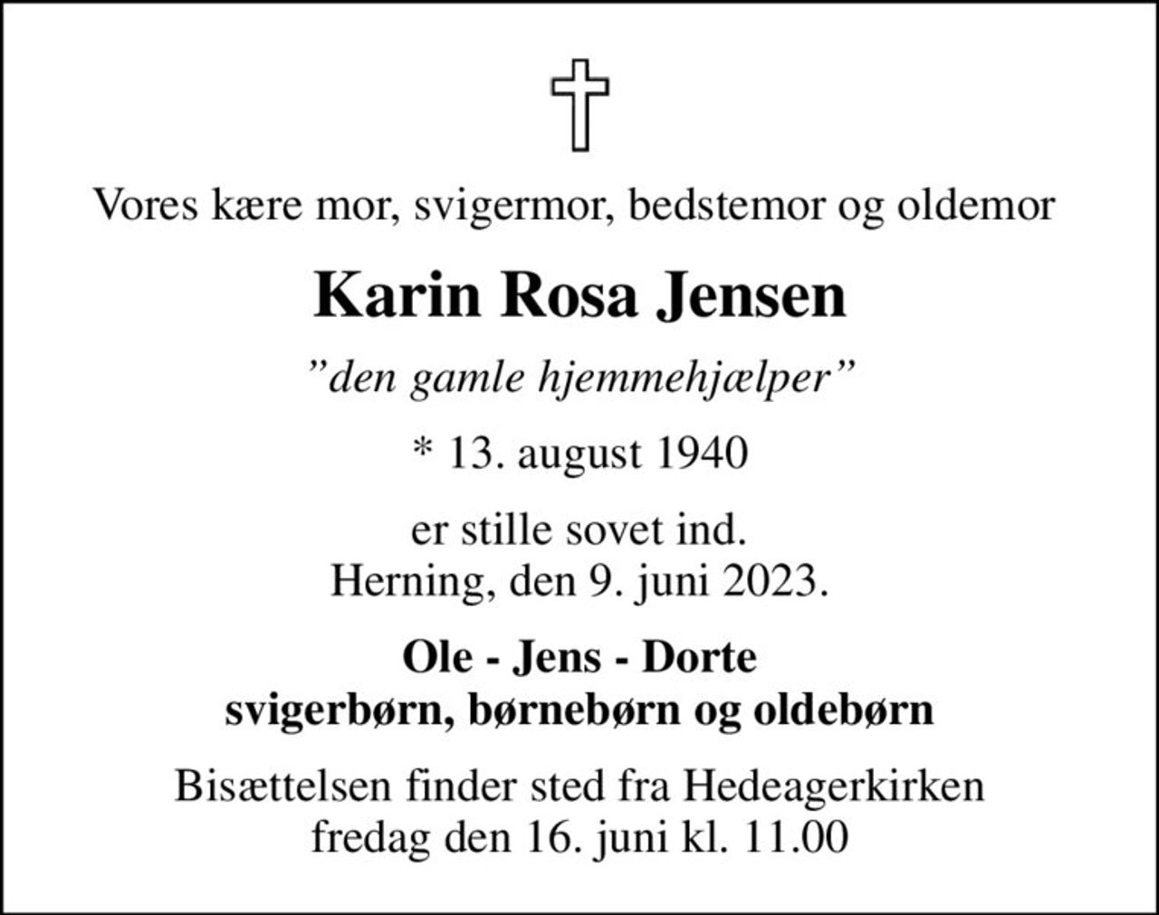 Vores kære mor, svigermor, bedstemor og oldemor 
Karin Rosa Jensen
den gamle hjemmehjælper
* 13. august 1940
er stille sovet ind. Herning, den 9. juni 2023.
Ole - Jens - Dorte svigerbørn, børnebørn og oldebørn
Bisættelsen finder sted fra Hedeagerkirken  fredag den 16. juni kl. 11.00