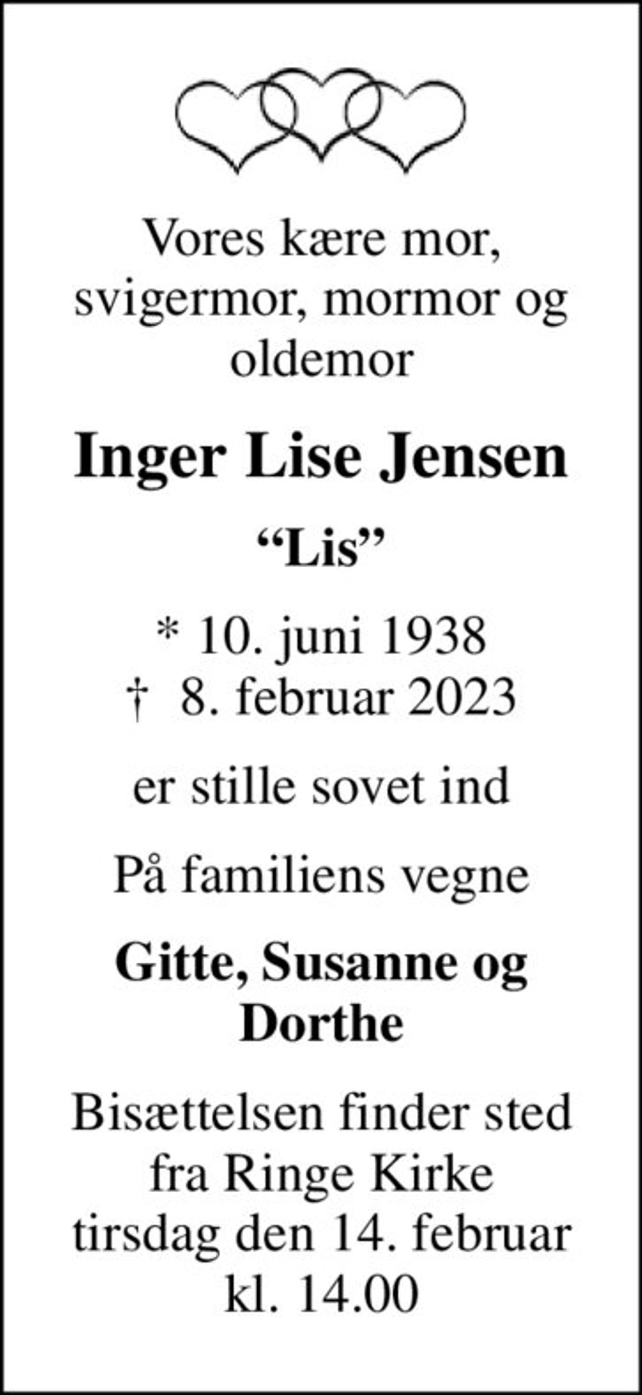 Vores kære mor, svigermor, mormor og oldemor
Inger Lise Jensen
Lis
* 10. juni 1938
						✝ 8. februar 2023
er stille sovet ind
På familiens vegne
Gitte, Susanne og Dorthe
Bisættelsen finder sted fra Ringe Kirke tirsdag den 14. februar kl. 14.00