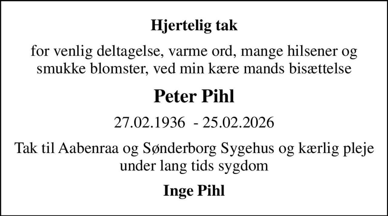 Hjertelig tak
for venlig deltagelse, varme ord, mange hilsener og smukke blomster, ved min kære mands bisættelse
Peter Pihl
27.02.1936  - 25.02.2026
Tak til Aabenraa og Sønderborg Sygehus og kærlig pleje under lang tids sygdom
Inge Pihl