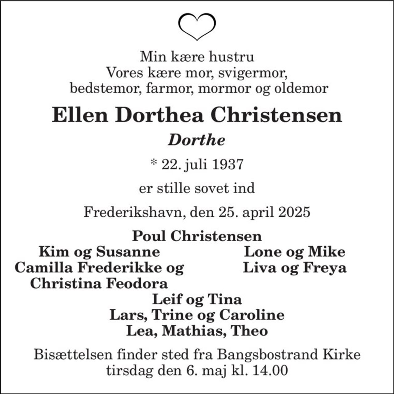 Min kære hustru Vores kære mor, svigermor,  bedstemor, farmor, mormor og oldemor 
Ellen Dorthea Christensen 
Dorthe 
*​ 22. juli 1937 
er stille sovet ind 
Frederikshavn, den 25. april 2025 
Poul Christensen 
Kim og Susanne 
Lone og Mike 
Camilla Frederikke og 
Liva og Freya 
Christina Feodora 
Leif og Tina Lars, Trine og Caroline Lea, Mathias, Theo 
Bisættelsen finder sted fra Bangsbostrand Kirke tirsdag den 6. maj kl. 14.00