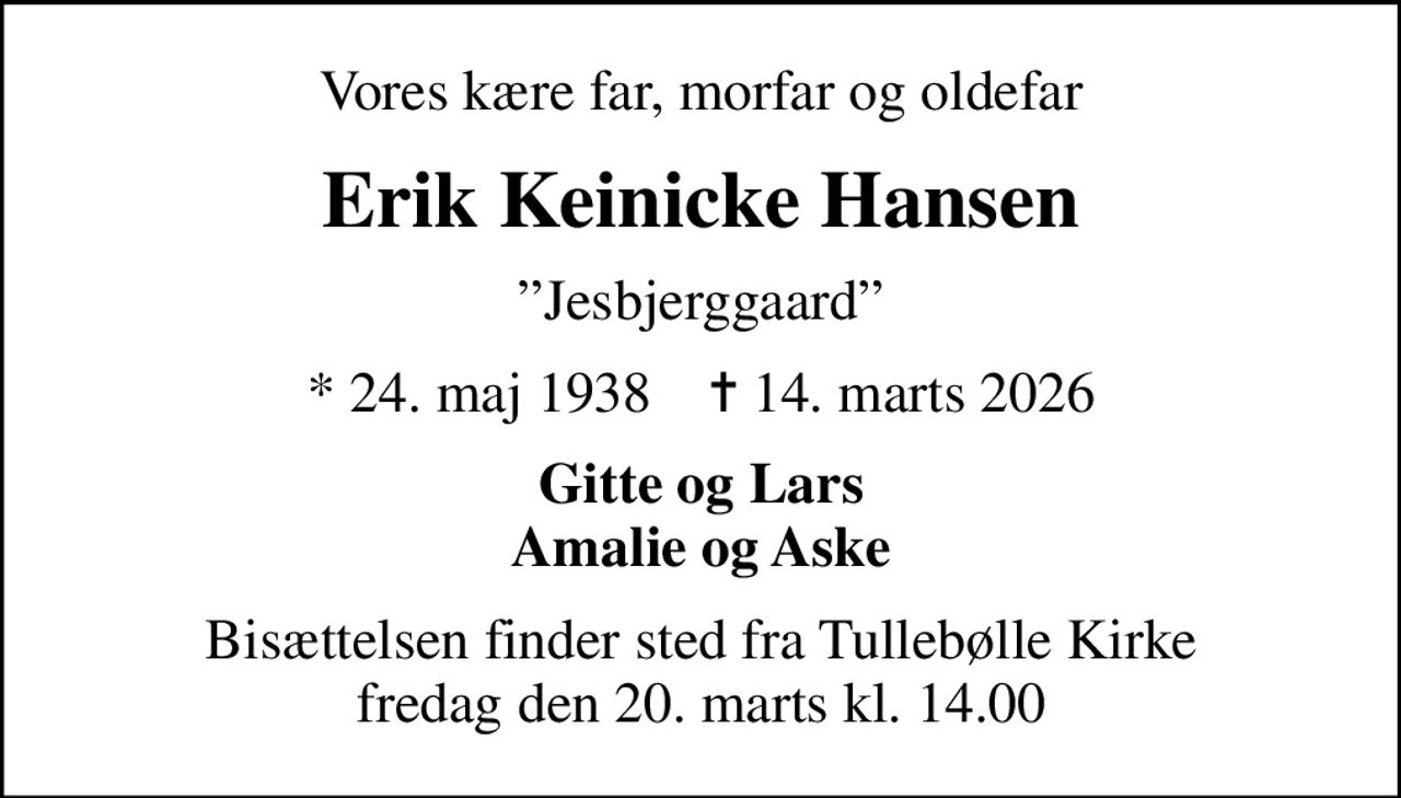 Vores kære far, morfar og oldefar
Erik Keinicke Hansen
Jesbjerggaard
* 24. maj 1938    ✝ 14. marts 2026
Gitte og Lars Amalie og Aske
Bisættelsen finder sted fra Tullebølle Kirke  fredag den 20. marts kl. 14.00