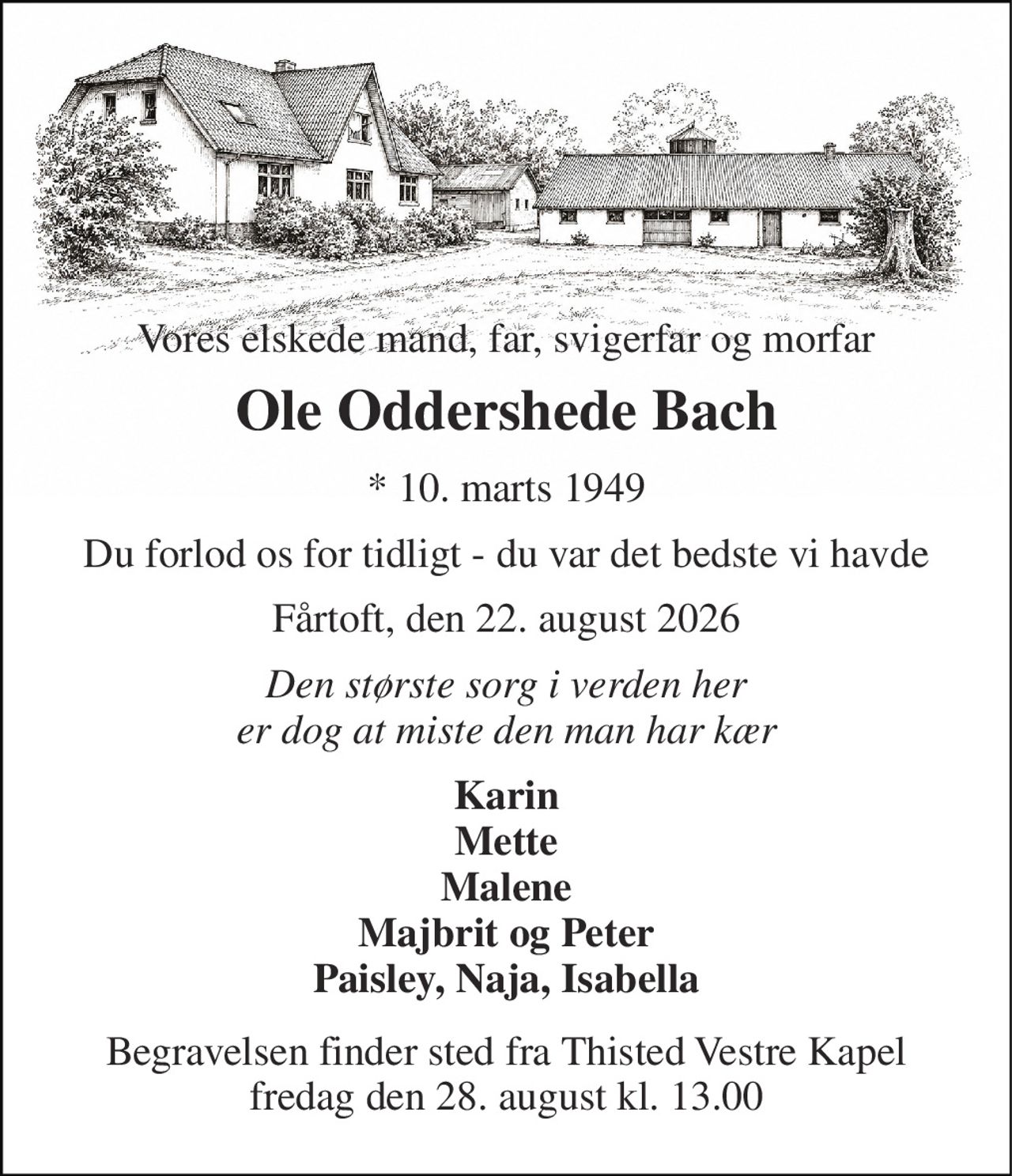 Vores elskede mand, far, svigerfar og morfar 
Ole Oddershede Bach 
*​ 10. marts 1949 
Du forlod os for tidligt - du var det bedste vi havde 
Fårtoft, den 22. august 2026 
Den største sorg i verden her er dog at miste den man har kær 
Karin Mette Malene Majbrit og Peter Paisley, Naja, Isabella 
Begravelsen​ finder sted fra Thisted Vestre Kapel​ fredag den 28. august​ kl. 13.00