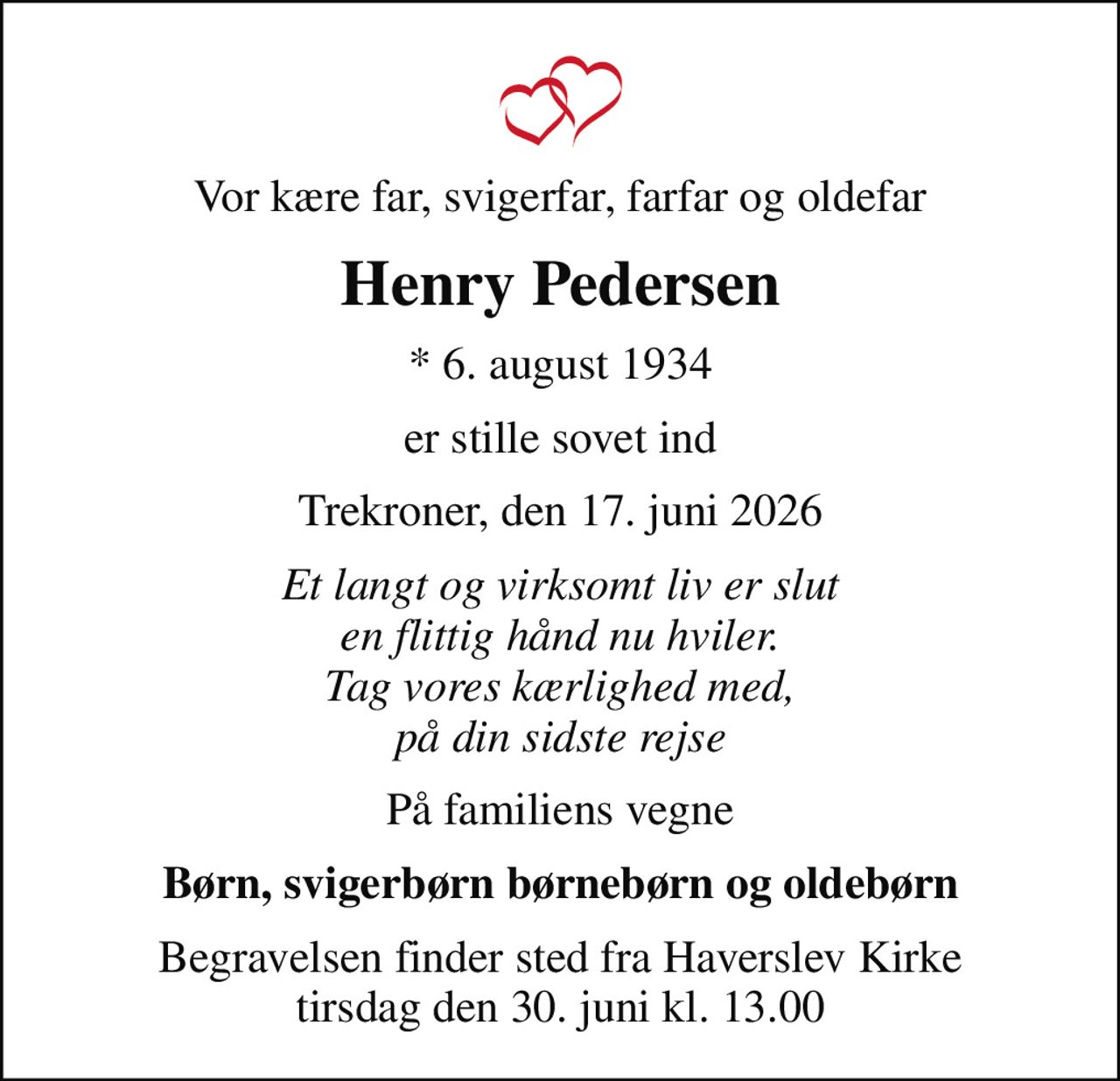 Vor kære far, svigerfar, farfar og oldefar
Henry Pedersen
* 6. august 1934
er stille sovet ind
Trekroner, den 17. juni 2026
Et langt og virksomt liv er slut en flittig hånd nu hviler. Tag vores kærlighed med, på din sidste rejse
På familiens vegne
Børn, svigerbørn børnebørn og oldebørn
Begravelsen finder sted fra Haverslev Kirke  tirsdag den 30. juni kl. 13.00