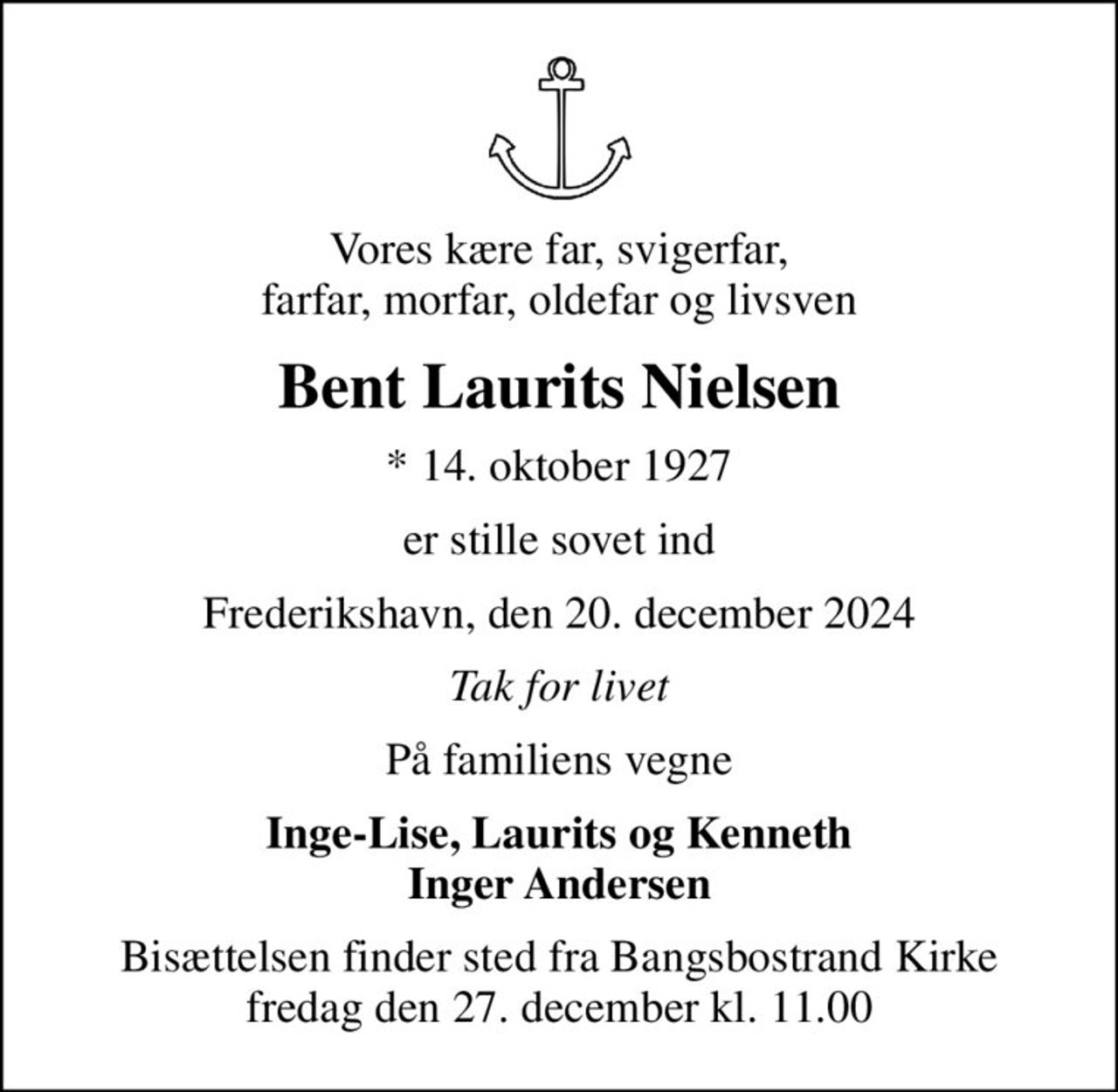 Vores kære far, svigerfar, farfar, morfar, oldefar og livsven
Bent Laurits Nielsen
* 14. oktober 1927
er stille sovet ind
Frederikshavn, den 20. december 2024
Tak for livet
På familiens vegne
Inge-Lise, Laurits og Kenneth Inger Andersen
Bisættelsen finder sted fra Bangsbostrand Kirke  fredag den 27. december kl. 11.00