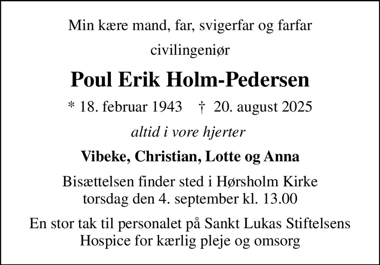 Min kære mand, far, svigerfar og farfar
civilingeniør
Poul Erik Holm-Pedersen
* 18. februar 1943    ✝ 20. august 2025
altid i vore hjerter 
Vibeke, Christian, Lotte og Anna
Bisættelsen finder sted i Hørsholm Kirke  torsdag den 4. september kl. 13.00 
En stor tak til personalet på Sankt Lukas Stiftelsens Hospice for kærlig pleje og omsorg