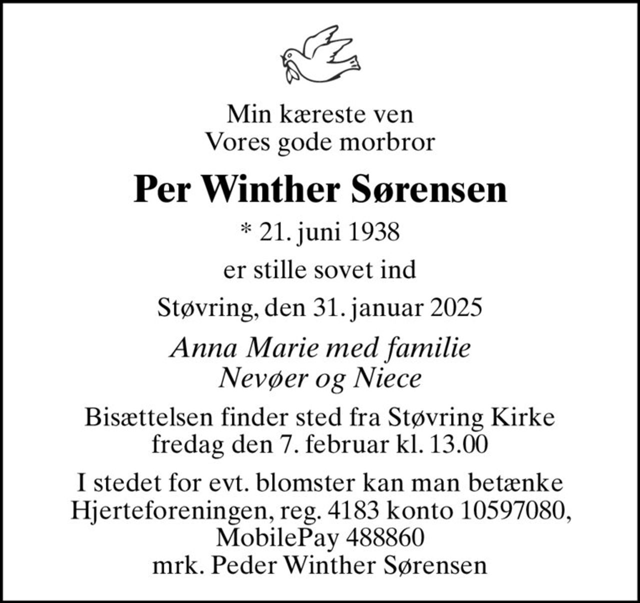 Min kæreste ven Vores gode morbror
Per Winther Sørensen
* 21. juni 1938
er stille sovet ind
Støvring, den 31. januar 2025
Anna Marie med familie Nevøer og Niece
Bisættelsen finder sted fra Støvring Kirke  fredag den 7. februar kl. 13.00 
I stedet for evt. blomster kan man betænke
					Hjerteforeningen reg.4183,konto10597080mrk. Peder
					Winther Sørensen